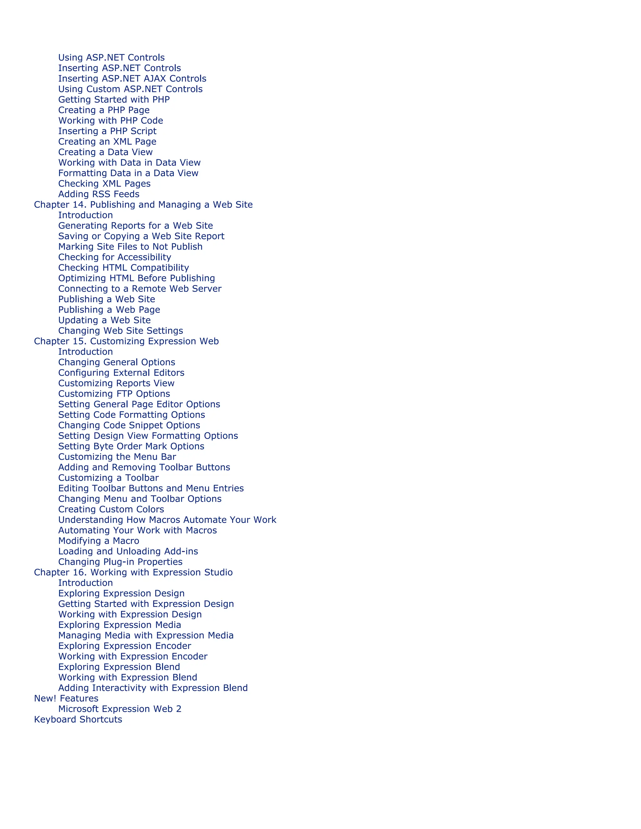 Using ASP.NET Controls
Inserting ASP.NET Controls
Inserting ASP.NET AJAX Controls
Using Custom ASP.NET Controls
Getting Started with PHP
Creating a PHP Page
Working with PHP Code
Inserting a PHP Script
Creating an XML Page
Creating a Data View
Working with Data in Data View
Formatting Data in a Data View
Checking XML Pages
Adding RSS Feeds
Chapter 14. Publishing and Managing a Web Site
Introduction
Generating Reports for a Web Site
Saving or Copying a Web Site Report
Marking Site Files to Not Publish
Checking for Accessibility
Checking HTML Compatibility
Optimizing HTML Before Publishing
Connecting to a Remote Web Server
Publishing a Web Site
Publishing a Web Page
Updating a Web Site
Changing Web Site Settings
Chapter 15. Customizing Expression Web
Introduction
Changing General Options
Configuring External Editors
Customizing Reports View
Customizing FTP Options
Setting General Page Editor Options
Setting Code Formatting Options
Changing Code Snippet Options
Setting Design View Formatting Options
Setting Byte Order Mark Options
Customizing the Menu Bar
Adding and Removing Toolbar Buttons
Customizing a Toolbar
Editing Toolbar Buttons and Menu Entries
Changing Menu and Toolbar Options
Creating Custom Colors
Understanding How Macros Automate Your Work
Automating Your Work with Macros
Modifying a Macro
Loading and Unloading Add-ins
Changing Plug-in Properties
Chapter 16. Working with Expression Studio
Introduction
Exploring Expression Design
Getting Started with Expression Design
Working with Expression Design
Exploring Expression Media
Managing Media with Expression Media
Exploring Expression Encoder
Working with Expression Encoder
Exploring Expression Blend
Working with Expression Blend
Adding Interactivity with Expression Blend
New! Features
Microsoft Expression Web 2
Keyboard Shortcuts
 