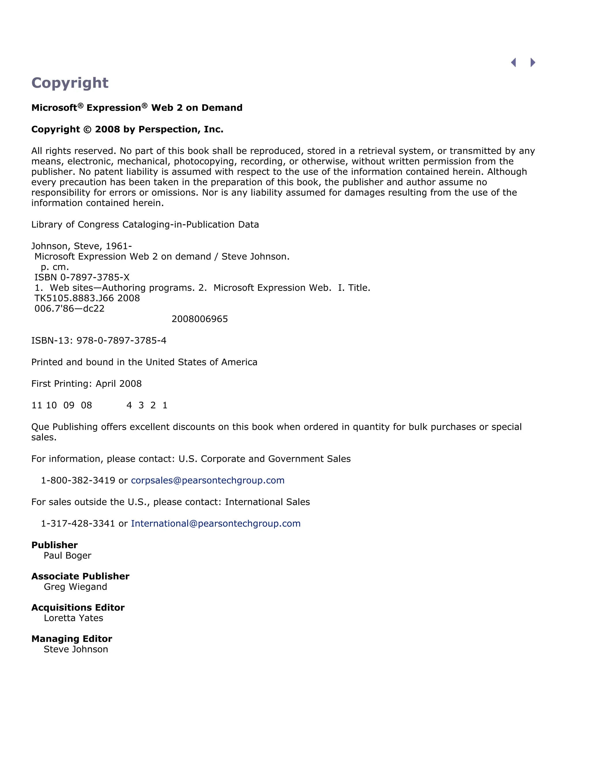 Copyright
Microsoft® Expression® Web 2 on Demand
Copyright © 2008 by Perspection, Inc.
All rights reserved. No part of this book shall be reproduced, stored in a retrieval system, or transmitted by any
means, electronic, mechanical, photocopying, recording, or otherwise, without written permission from the
publisher. No patent liability is assumed with respect to the use of the information contained herein. Although
every precaution has been taken in the preparation of this book, the publisher and author assume no
responsibility for errors or omissions. Nor is any liability assumed for damages resulting from the use of the
information contained herein.
Library of Congress Cataloging-in-Publication Data
Johnson, Steve, 1961-
Microsoft Expression Web 2 on demand / Steve Johnson.
p. cm.
ISBN 0-7897-3785-X
1. Web sites—Authoring programs. 2. Microsoft Expression Web. I. Title.
TK5105.8883.J66 2008
006.7'86—dc22
2008006965
ISBN-13: 978-0-7897-3785-4
Printed and bound in the United States of America
First Printing: April 2008
11 10 09 08 4 3 2 1
Que Publishing offers excellent discounts on this book when ordered in quantity for bulk purchases or special
sales.
For information, please contact: U.S. Corporate and Government Sales
1-800-382-3419 or corpsales@pearsontechgroup.com
For sales outside the U.S., please contact: International Sales
1-317-428-3341 or International@pearsontechgroup.com
Publisher
Paul Boger
Associate Publisher
Greg Wiegand
Acquisitions Editor
Loretta Yates
Managing Editor
Steve Johnson
 