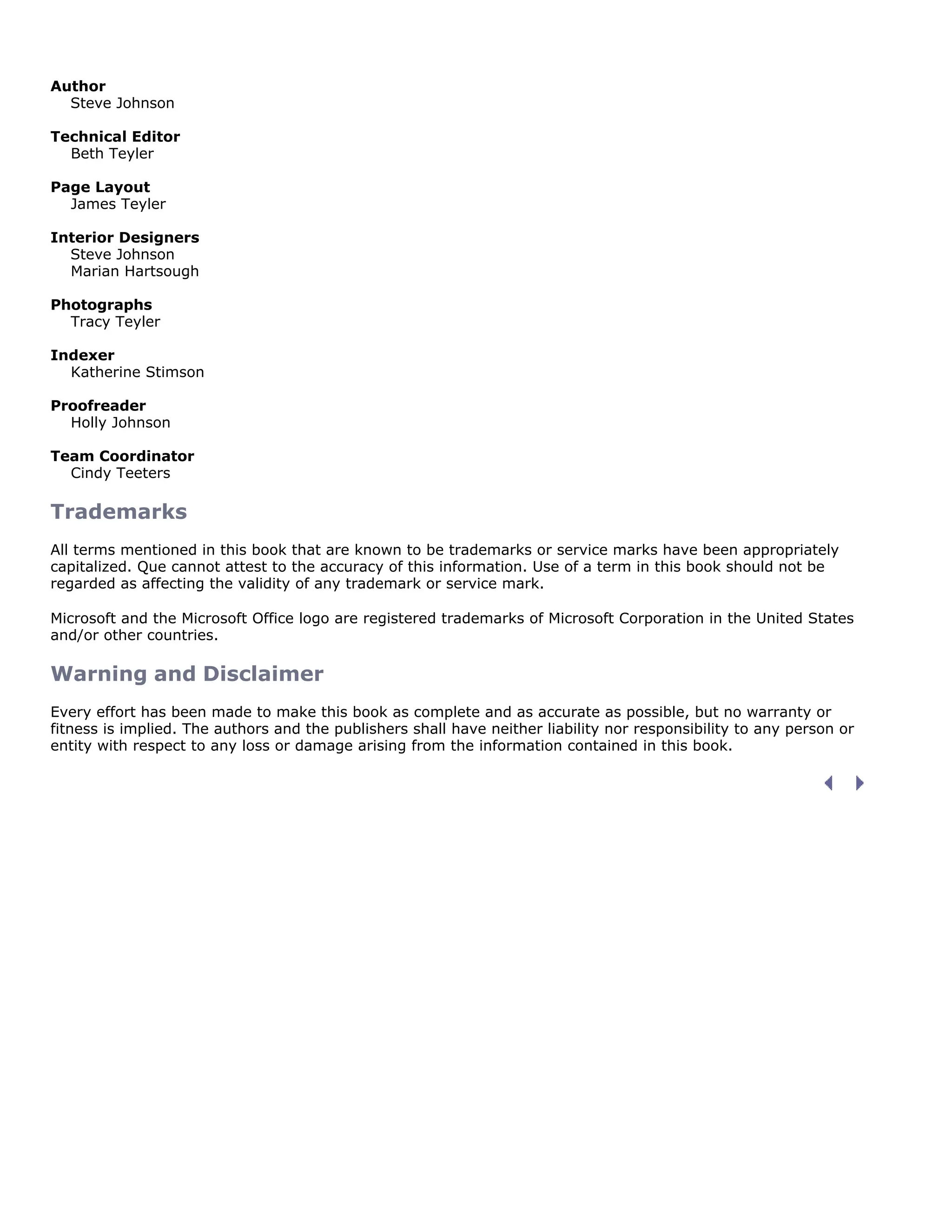 Author
Steve Johnson
Technical Editor
Beth Teyler
Page Layout
James Teyler
Interior Designers
Steve Johnson
Marian Hartsough
Photographs
Tracy Teyler
Indexer
Katherine Stimson
Proofreader
Holly Johnson
Team Coordinator
Cindy Teeters
Trademarks
All terms mentioned in this book that are known to be trademarks or service marks have been appropriately
capitalized. Que cannot attest to the accuracy of this information. Use of a term in this book should not be
regarded as affecting the validity of any trademark or service mark.
Microsoft and the Microsoft Office logo are registered trademarks of Microsoft Corporation in the United States
and/or other countries.
Warning and Disclaimer
Every effort has been made to make this book as complete and as accurate as possible, but no warranty or
fitness is implied. The authors and the publishers shall have neither liability nor responsibility to any person or
entity with respect to any loss or damage arising from the information contained in this book.
 