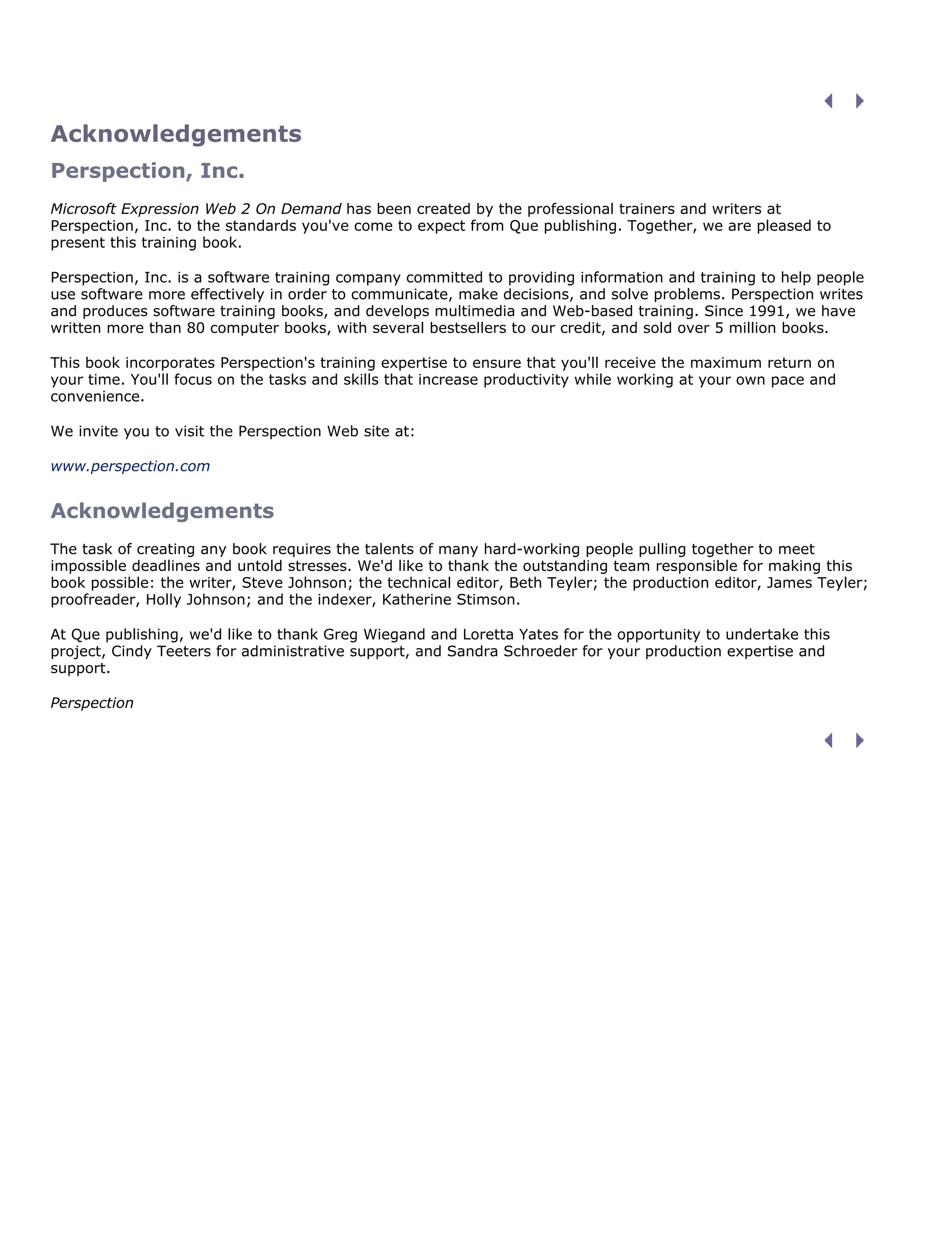 Acknowledgements
Perspection, Inc.
Microsoft Expression Web 2 On Demand has been created by the professional trainers and writers at
Perspection, Inc. to the standards you've come to expect from Que publishing. Together, we are pleased to
present this training book.
Perspection, Inc. is a software training company committed to providing information and training to help people
use software more effectively in order to communicate, make decisions, and solve problems. Perspection writes
and produces software training books, and develops multimedia and Web-based training. Since 1991, we have
written more than 80 computer books, with several bestsellers to our credit, and sold over 5 million books.
This book incorporates Perspection's training expertise to ensure that you'll receive the maximum return on
your time. You'll focus on the tasks and skills that increase productivity while working at your own pace and
convenience.
We invite you to visit the Perspection Web site at:
www.perspection.com
Acknowledgements
The task of creating any book requires the talents of many hard-working people pulling together to meet
impossible deadlines and untold stresses. We'd like to thank the outstanding team responsible for making this
book possible: the writer, Steve Johnson; the technical editor, Beth Teyler; the production editor, James Teyler;
proofreader, Holly Johnson; and the indexer, Katherine Stimson.
At Que publishing, we'd like to thank Greg Wiegand and Loretta Yates for the opportunity to undertake this
project, Cindy Teeters for administrative support, and Sandra Schroeder for your production expertise and
support.
Perspection
 
