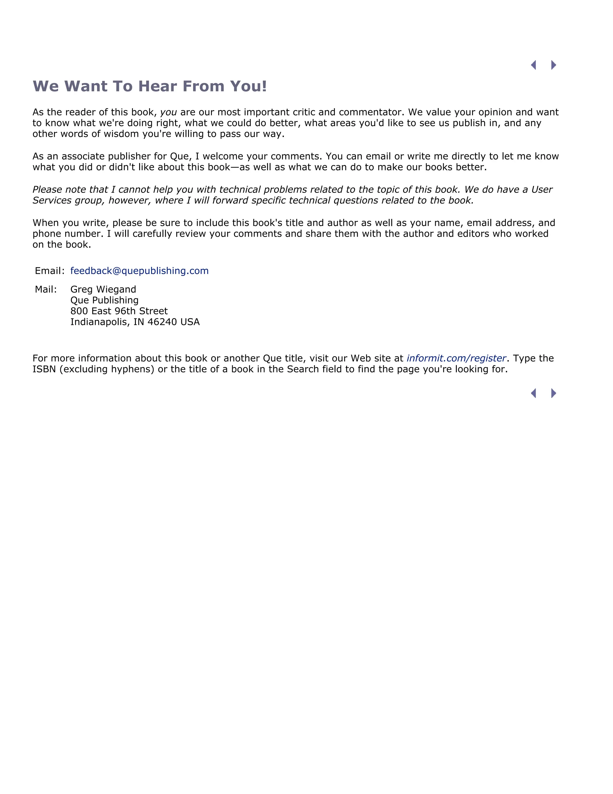 We Want To Hear From You!
As the reader of this book, you are our most important critic and commentator. We value your opinion and want
to know what we're doing right, what we could do better, what areas you'd like to see us publish in, and any
other words of wisdom you're willing to pass our way.
As an associate publisher for Que, I welcome your comments. You can email or write me directly to let me know
what you did or didn't like about this book—as well as what we can do to make our books better.
Please note that I cannot help you with technical problems related to the topic of this book. We do have a User
Services group, however, where I will forward specific technical questions related to the book.
When you write, please be sure to include this book's title and author as well as your name, email address, and
phone number. I will carefully review your comments and share them with the author and editors who worked
on the book.
Email: feedback@quepublishing.com
Mail: Greg Wiegand
Que Publishing
800 East 96th Street
Indianapolis, IN 46240 USA
For more information about this book or another Que title, visit our Web site at informit.com/register. Type the
ISBN (excluding hyphens) or the title of a book in the Search field to find the page you're looking for.
 
