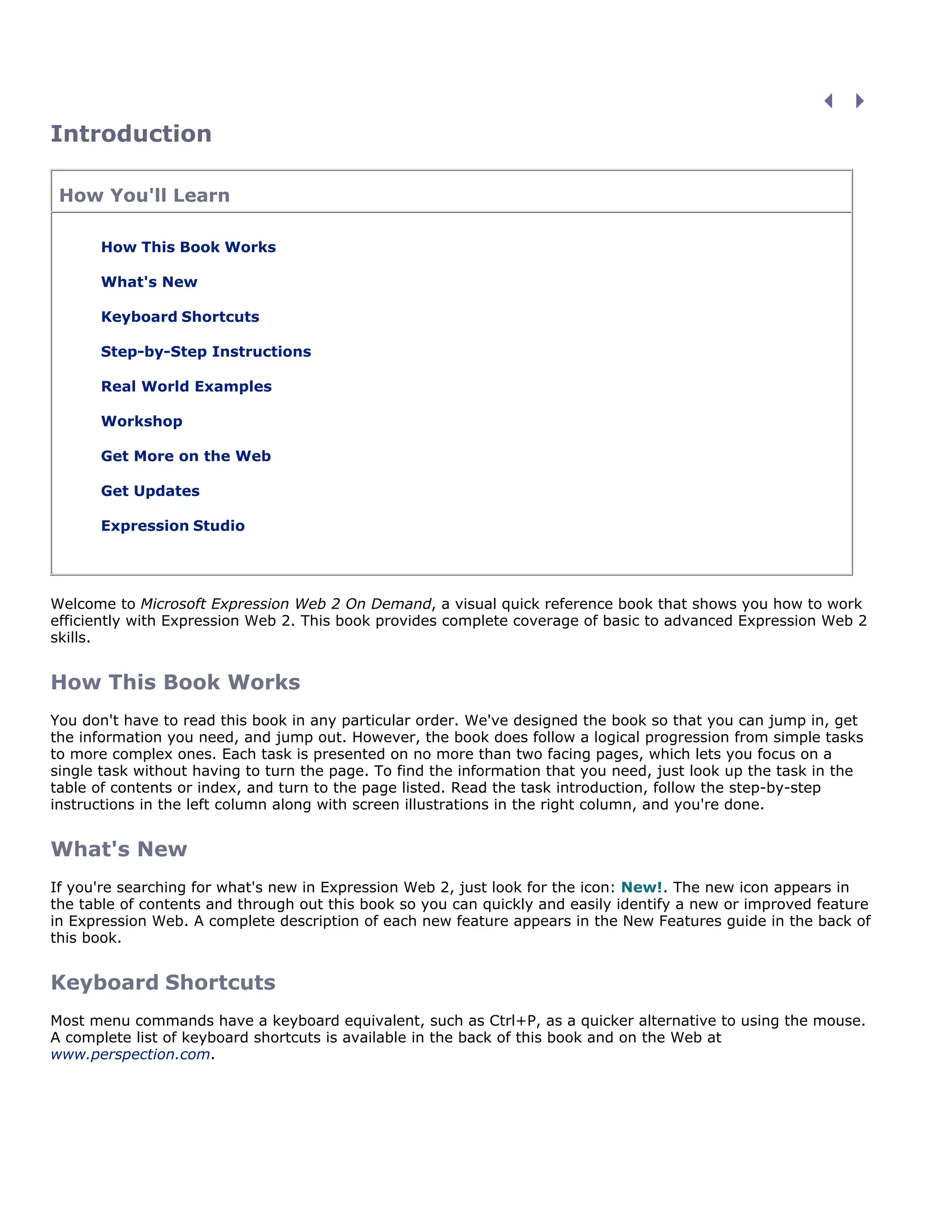Introduction
How You'll Learn
How This Book Works
What's New
Keyboard Shortcuts
Step-by-Step Instructions
Real World Examples
Workshop
Get More on the Web
Get Updates
Expression Studio
Welcome to Microsoft Expression Web 2 On Demand, a visual quick reference book that shows you how to work
efficiently with Expression Web 2. This book provides complete coverage of basic to advanced Expression Web 2
skills.
How This Book Works
You don't have to read this book in any particular order. We've designed the book so that you can jump in, get
the information you need, and jump out. However, the book does follow a logical progression from simple tasks
to more complex ones. Each task is presented on no more than two facing pages, which lets you focus on a
single task without having to turn the page. To find the information that you need, just look up the task in the
table of contents or index, and turn to the page listed. Read the task introduction, follow the step-by-step
instructions in the left column along with screen illustrations in the right column, and you're done.
What's New
If you're searching for what's new in Expression Web 2, just look for the icon: New!. The new icon appears in
the table of contents and through out this book so you can quickly and easily identify a new or improved feature
in Expression Web. A complete description of each new feature appears in the New Features guide in the back of
this book.
Keyboard Shortcuts
Most menu commands have a keyboard equivalent, such as Ctrl+P, as a quicker alternative to using the mouse.
A complete list of keyboard shortcuts is available in the back of this book and on the Web at
www.perspection.com.
 
