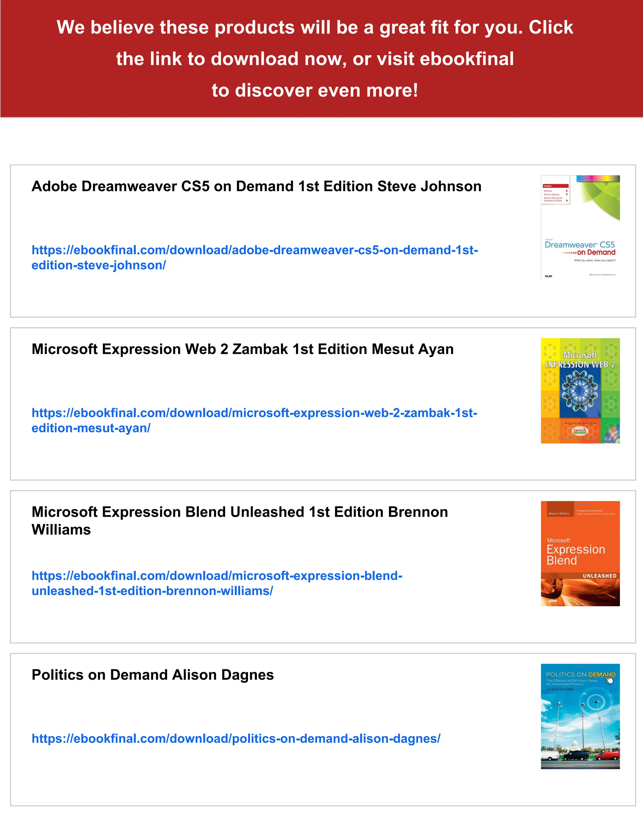 We believe these products will be a great fit for you. Click
the link to download now, or visit ebookfinal
to discover even more!
Adobe Dreamweaver CS5 on Demand 1st Edition Steve Johnson
https://ebookfinal.com/download/adobe-dreamweaver-cs5-on-demand-1st-
edition-steve-johnson/
Microsoft Expression Web 2 Zambak 1st Edition Mesut Ayan
https://ebookfinal.com/download/microsoft-expression-web-2-zambak-1st-
edition-mesut-ayan/
Microsoft Expression Blend Unleashed 1st Edition Brennon
Williams
https://ebookfinal.com/download/microsoft-expression-blend-
unleashed-1st-edition-brennon-williams/
Politics on Demand Alison Dagnes
https://ebookfinal.com/download/politics-on-demand-alison-dagnes/
 