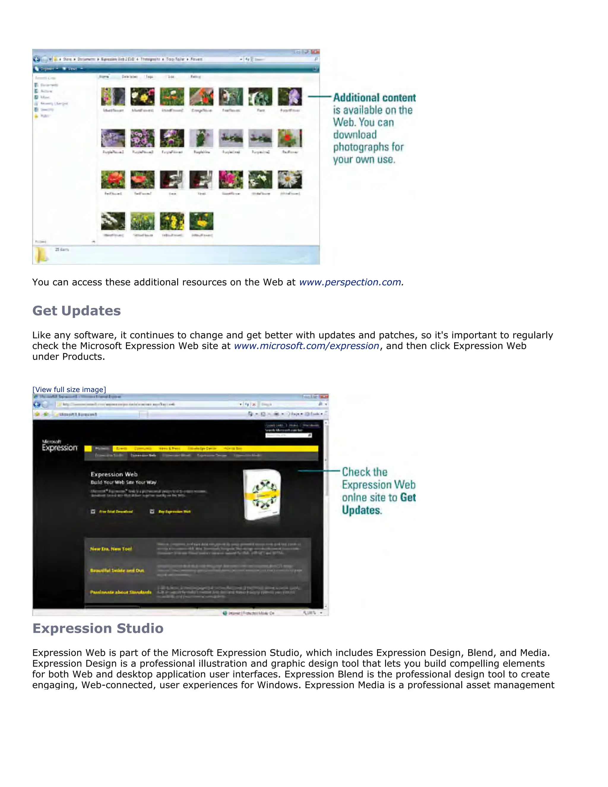 You can access these additional resources on the Web at www.perspection.com.
Get Updates
Like any software, it continues to change and get better with updates and patches, so it's important to regularly
check the Microsoft Expression Web site at www.microsoft.com/expression, and then click Expression Web
under Products.
[View full size image]
Expression Studio
Expression Web is part of the Microsoft Expression Studio, which includes Expression Design, Blend, and Media.
Expression Design is a professional illustration and graphic design tool that lets you build compelling elements
for both Web and desktop application user interfaces. Expression Blend is the professional design tool to create
engaging, Web-connected, user experiences for Windows. Expression Media is a professional asset management
 