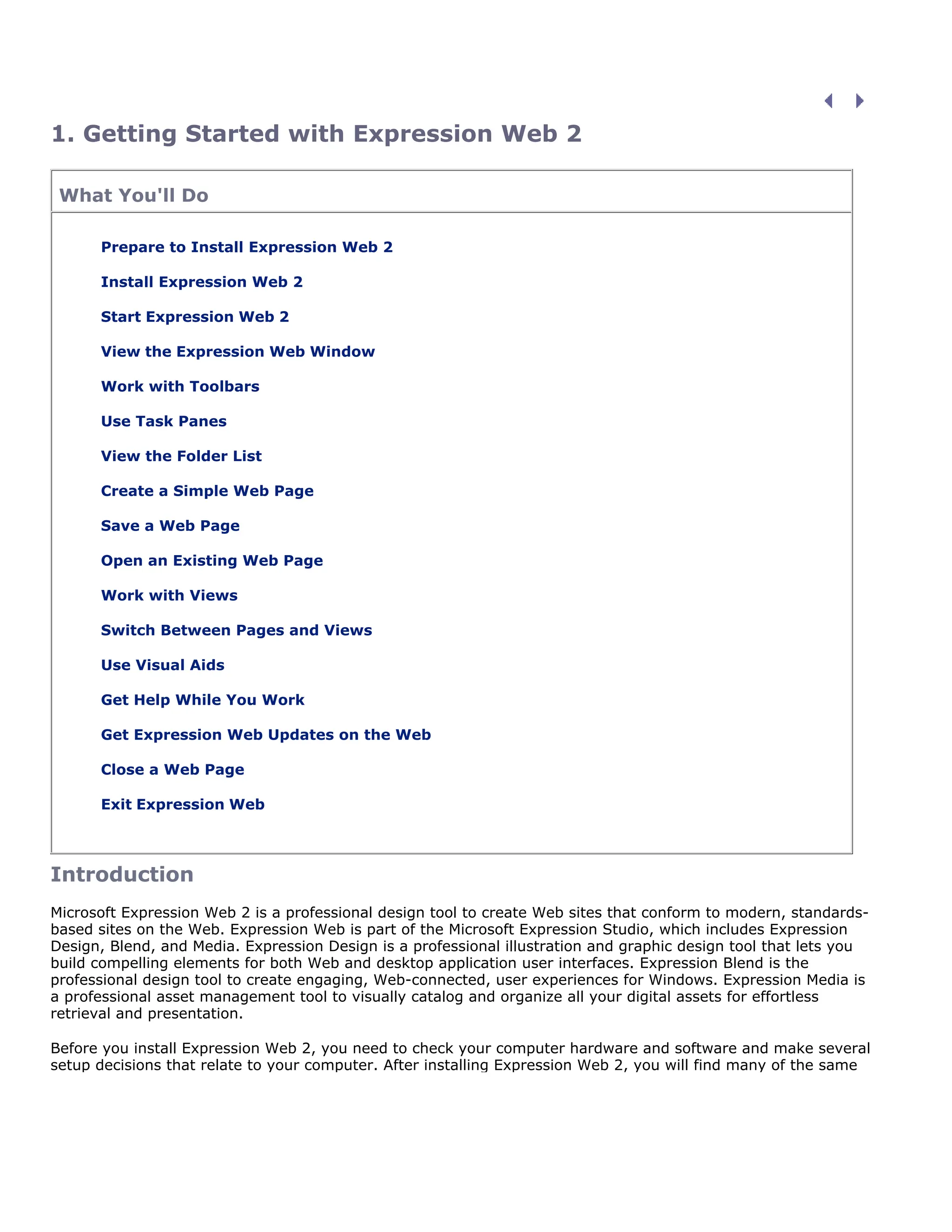 1. Getting Started with Expression Web 2
What You'll Do
Prepare to Install Expression Web 2
Install Expression Web 2
Start Expression Web 2
View the Expression Web Window
Work with Toolbars
Use Task Panes
View the Folder List
Create a Simple Web Page
Save a Web Page
Open an Existing Web Page
Work with Views
Switch Between Pages and Views
Use Visual Aids
Get Help While You Work
Get Expression Web Updates on the Web
Close a Web Page
Exit Expression Web
Introduction
Microsoft Expression Web 2 is a professional design tool to create Web sites that conform to modern, standards-
based sites on the Web. Expression Web is part of the Microsoft Expression Studio, which includes Expression
Design, Blend, and Media. Expression Design is a professional illustration and graphic design tool that lets you
build compelling elements for both Web and desktop application user interfaces. Expression Blend is the
professional design tool to create engaging, Web-connected, user experiences for Windows. Expression Media is
a professional asset management tool to visually catalog and organize all your digital assets for effortless
retrieval and presentation.
Before you install Expression Web 2, you need to check your computer hardware and software and make several
setup decisions that relate to your computer. After installing Expression Web 2, you will find many of the same
 