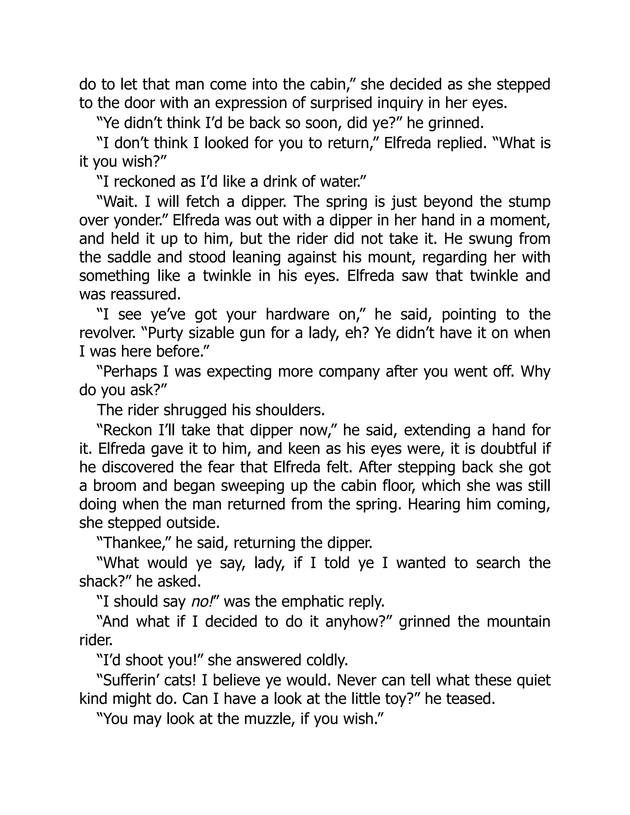 do to let that man come into the cabin,” she decided as she stepped
to the door with an expression of surprised inquiry in her eyes.
“Ye didn’t think I’d be back so soon, did ye?” he grinned.
“I don’t think I looked for you to return,” Elfreda replied. “What is
it you wish?”
“I reckoned as I’d like a drink of water.”
“Wait. I will fetch a dipper. The spring is just beyond the stump
over yonder.” Elfreda was out with a dipper in her hand in a moment,
and held it up to him, but the rider did not take it. He swung from
the saddle and stood leaning against his mount, regarding her with
something like a twinkle in his eyes. Elfreda saw that twinkle and
was reassured.
“I see ye’ve got your hardware on,” he said, pointing to the
revolver. “Purty sizable gun for a lady, eh? Ye didn’t have it on when
I was here before.”
“Perhaps I was expecting more company after you went off. Why
do you ask?”
The rider shrugged his shoulders.
“Reckon I’ll take that dipper now,” he said, extending a hand for
it. Elfreda gave it to him, and keen as his eyes were, it is doubtful if
he discovered the fear that Elfreda felt. After stepping back she got
a broom and began sweeping up the cabin floor, which she was still
doing when the man returned from the spring. Hearing him coming,
she stepped outside.
“Thankee,” he said, returning the dipper.
“What would ye say, lady, if I told ye I wanted to search the
shack?” he asked.
“I should say no!” was the emphatic reply.
“And what if I decided to do it anyhow?” grinned the mountain
rider.
“I’d shoot you!” she answered coldly.
“Sufferin’ cats! I believe ye would. Never can tell what these quiet
kind might do. Can I have a look at the little toy?” he teased.
“You may look at the muzzle, if you wish.”
 