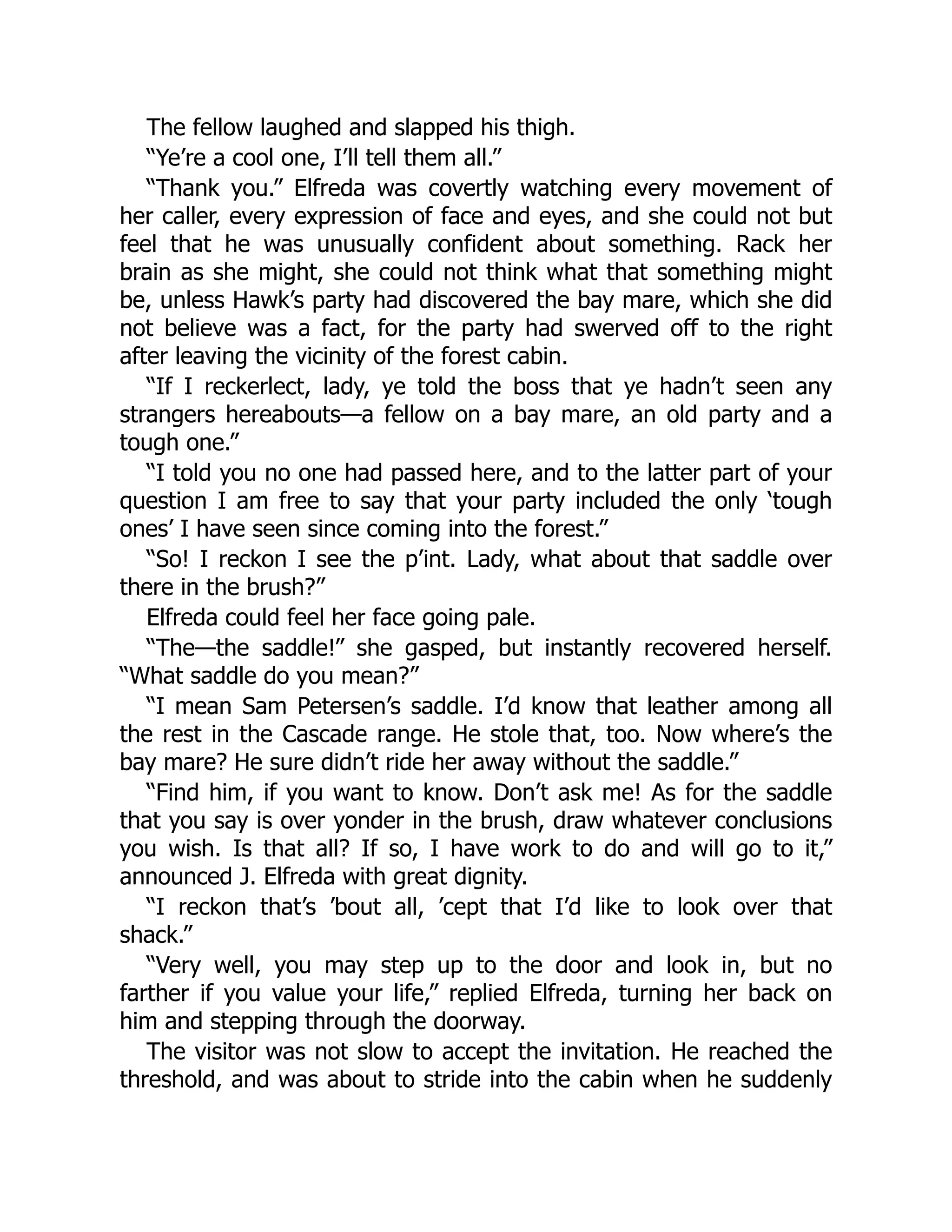 The fellow laughed and slapped his thigh.
“Ye’re a cool one, I’ll tell them all.”
“Thank you.” Elfreda was covertly watching every movement of
her caller, every expression of face and eyes, and she could not but
feel that he was unusually confident about something. Rack her
brain as she might, she could not think what that something might
be, unless Hawk’s party had discovered the bay mare, which she did
not believe was a fact, for the party had swerved off to the right
after leaving the vicinity of the forest cabin.
“If I reckerlect, lady, ye told the boss that ye hadn’t seen any
strangers hereabouts—a fellow on a bay mare, an old party and a
tough one.”
“I told you no one had passed here, and to the latter part of your
question I am free to say that your party included the only ‘tough
ones’ I have seen since coming into the forest.”
“So! I reckon I see the p’int. Lady, what about that saddle over
there in the brush?”
Elfreda could feel her face going pale.
“The—the saddle!” she gasped, but instantly recovered herself.
“What saddle do you mean?”
“I mean Sam Petersen’s saddle. I’d know that leather among all
the rest in the Cascade range. He stole that, too. Now where’s the
bay mare? He sure didn’t ride her away without the saddle.”
“Find him, if you want to know. Don’t ask me! As for the saddle
that you say is over yonder in the brush, draw whatever conclusions
you wish. Is that all? If so, I have work to do and will go to it,”
announced J. Elfreda with great dignity.
“I reckon that’s ’bout all, ’cept that I’d like to look over that
shack.”
“Very well, you may step up to the door and look in, but no
farther if you value your life,” replied Elfreda, turning her back on
him and stepping through the doorway.
The visitor was not slow to accept the invitation. He reached the
threshold, and was about to stride into the cabin when he suddenly
 