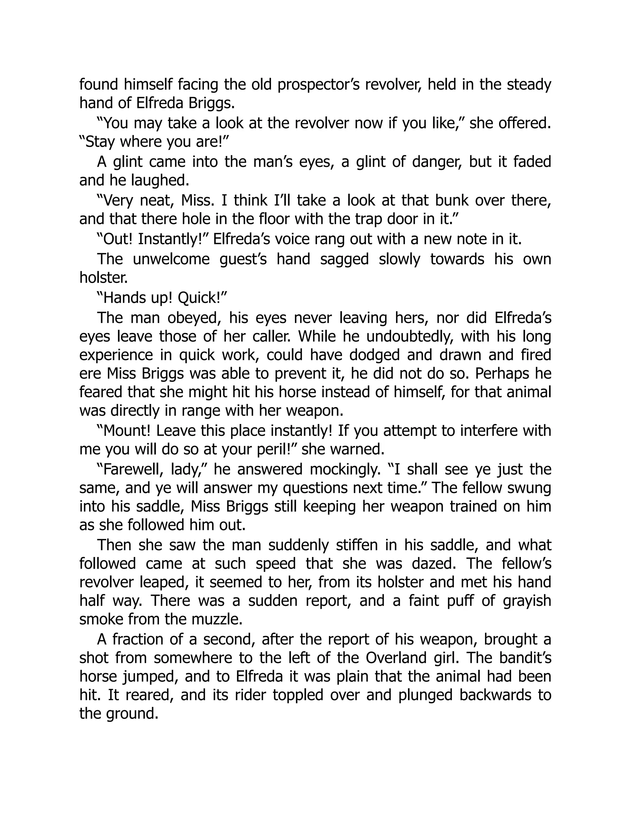 found himself facing the old prospector’s revolver, held in the steady
hand of Elfreda Briggs.
“You may take a look at the revolver now if you like,” she offered.
“Stay where you are!”
A glint came into the man’s eyes, a glint of danger, but it faded
and he laughed.
“Very neat, Miss. I think I’ll take a look at that bunk over there,
and that there hole in the floor with the trap door in it.”
“Out! Instantly!” Elfreda’s voice rang out with a new note in it.
The unwelcome guest’s hand sagged slowly towards his own
holster.
“Hands up! Quick!”
The man obeyed, his eyes never leaving hers, nor did Elfreda’s
eyes leave those of her caller. While he undoubtedly, with his long
experience in quick work, could have dodged and drawn and fired
ere Miss Briggs was able to prevent it, he did not do so. Perhaps he
feared that she might hit his horse instead of himself, for that animal
was directly in range with her weapon.
“Mount! Leave this place instantly! If you attempt to interfere with
me you will do so at your peril!” she warned.
“Farewell, lady,” he answered mockingly. “I shall see ye just the
same, and ye will answer my questions next time.” The fellow swung
into his saddle, Miss Briggs still keeping her weapon trained on him
as she followed him out.
Then she saw the man suddenly stiffen in his saddle, and what
followed came at such speed that she was dazed. The fellow’s
revolver leaped, it seemed to her, from its holster and met his hand
half way. There was a sudden report, and a faint puff of grayish
smoke from the muzzle.
A fraction of a second, after the report of his weapon, brought a
shot from somewhere to the left of the Overland girl. The bandit’s
horse jumped, and to Elfreda it was plain that the animal had been
hit. It reared, and its rider toppled over and plunged backwards to
the ground.
 