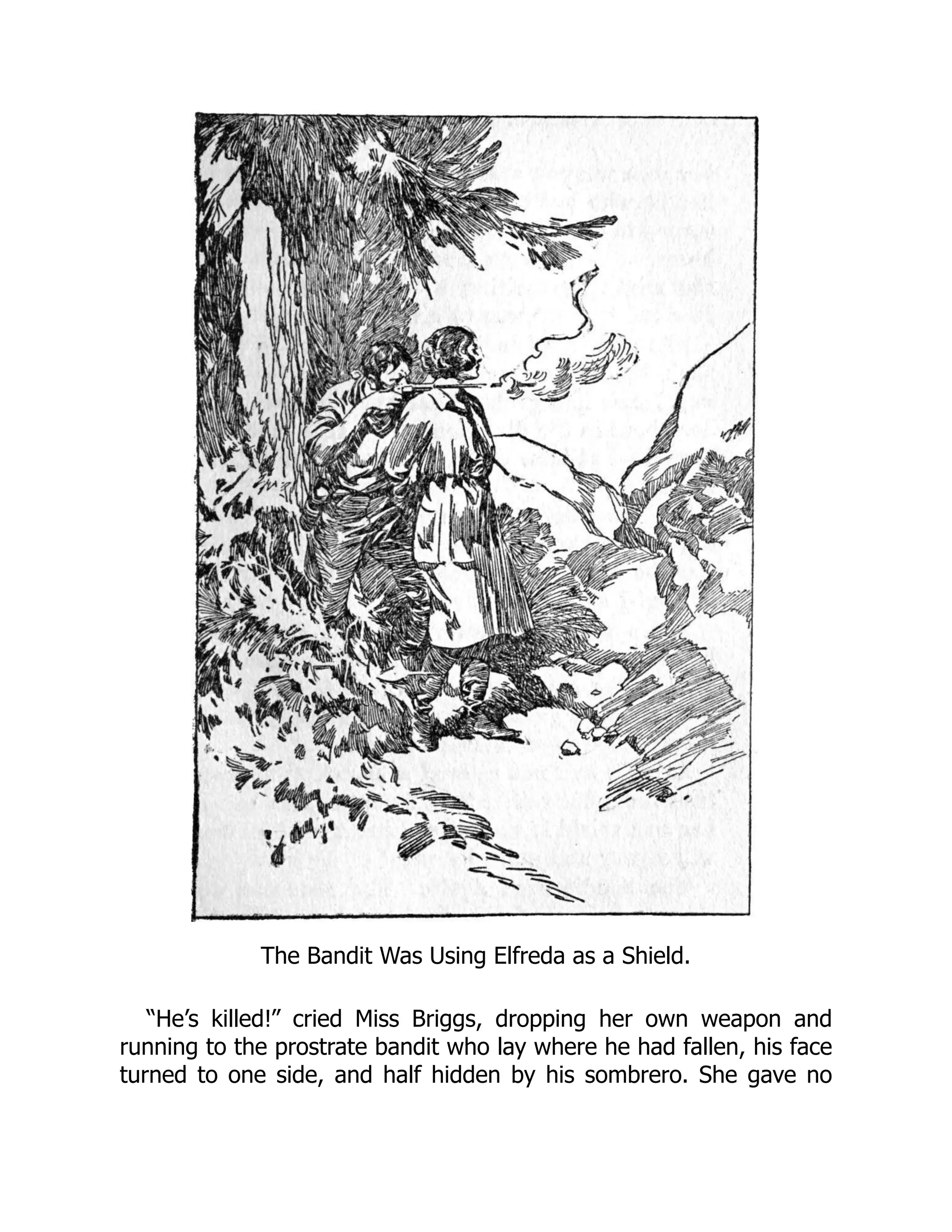 The Bandit Was Using Elfreda as a Shield.
“He’s killed!” cried Miss Briggs, dropping her own weapon and
running to the prostrate bandit who lay where he had fallen, his face
turned to one side, and half hidden by his sombrero. She gave no
 