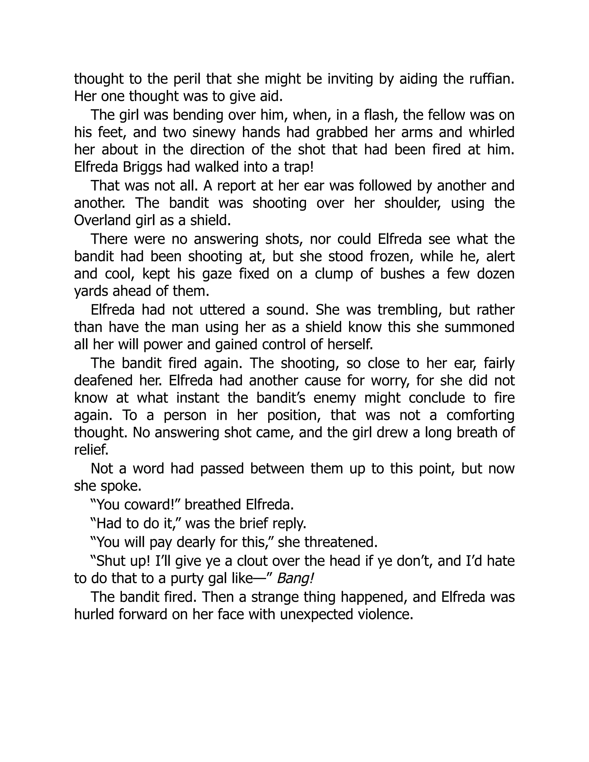 thought to the peril that she might be inviting by aiding the ruffian.
Her one thought was to give aid.
The girl was bending over him, when, in a flash, the fellow was on
his feet, and two sinewy hands had grabbed her arms and whirled
her about in the direction of the shot that had been fired at him.
Elfreda Briggs had walked into a trap!
That was not all. A report at her ear was followed by another and
another. The bandit was shooting over her shoulder, using the
Overland girl as a shield.
There were no answering shots, nor could Elfreda see what the
bandit had been shooting at, but she stood frozen, while he, alert
and cool, kept his gaze fixed on a clump of bushes a few dozen
yards ahead of them.
Elfreda had not uttered a sound. She was trembling, but rather
than have the man using her as a shield know this she summoned
all her will power and gained control of herself.
The bandit fired again. The shooting, so close to her ear, fairly
deafened her. Elfreda had another cause for worry, for she did not
know at what instant the bandit’s enemy might conclude to fire
again. To a person in her position, that was not a comforting
thought. No answering shot came, and the girl drew a long breath of
relief.
Not a word had passed between them up to this point, but now
she spoke.
“You coward!” breathed Elfreda.
“Had to do it,” was the brief reply.
“You will pay dearly for this,” she threatened.
“Shut up! I’ll give ye a clout over the head if ye don’t, and I’d hate
to do that to a purty gal like—” Bang!
The bandit fired. Then a strange thing happened, and Elfreda was
hurled forward on her face with unexpected violence.
 