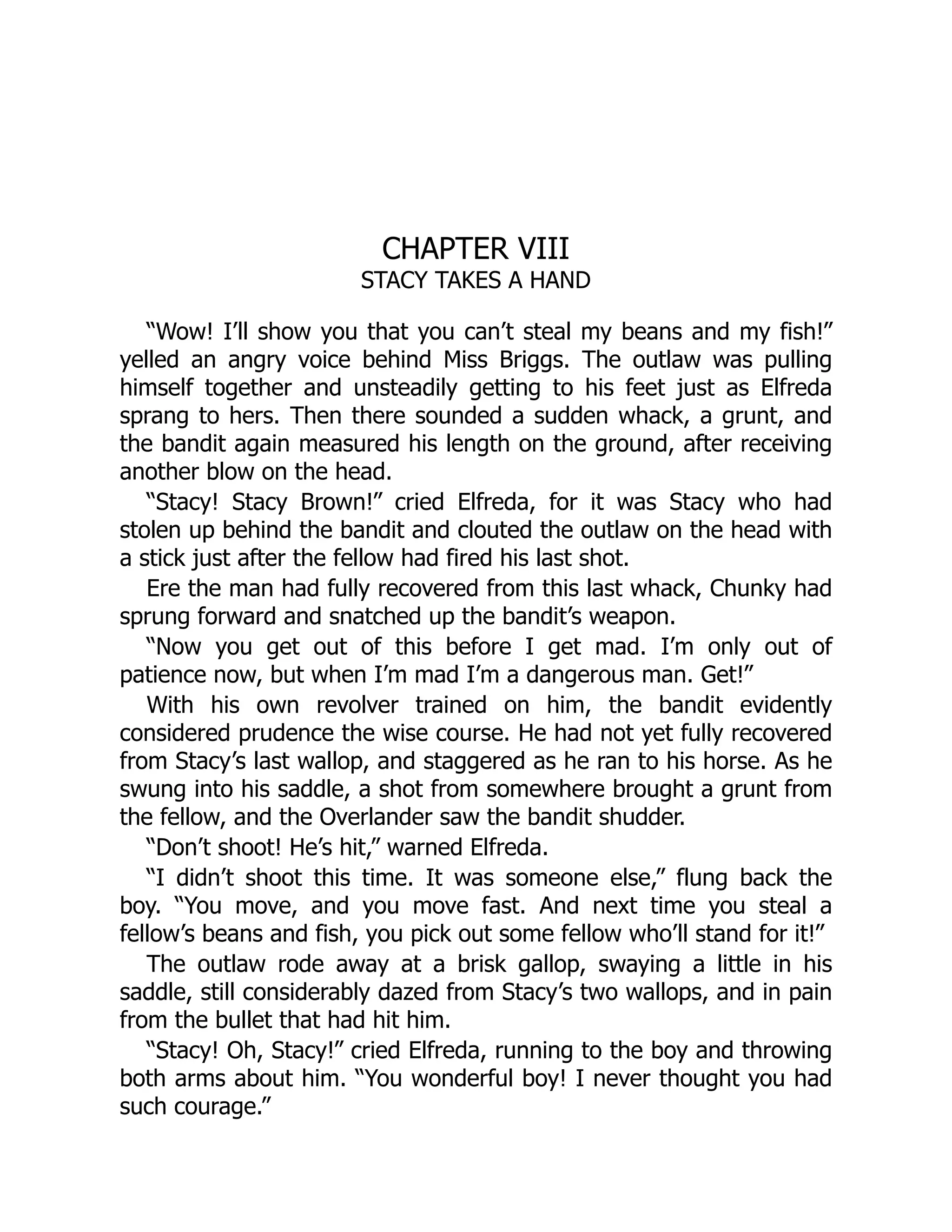 CHAPTER VIII
STACY TAKES A HAND
“Wow! I’ll show you that you can’t steal my beans and my fish!”
yelled an angry voice behind Miss Briggs. The outlaw was pulling
himself together and unsteadily getting to his feet just as Elfreda
sprang to hers. Then there sounded a sudden whack, a grunt, and
the bandit again measured his length on the ground, after receiving
another blow on the head.
“Stacy! Stacy Brown!” cried Elfreda, for it was Stacy who had
stolen up behind the bandit and clouted the outlaw on the head with
a stick just after the fellow had fired his last shot.
Ere the man had fully recovered from this last whack, Chunky had
sprung forward and snatched up the bandit’s weapon.
“Now you get out of this before I get mad. I’m only out of
patience now, but when I’m mad I’m a dangerous man. Get!”
With his own revolver trained on him, the bandit evidently
considered prudence the wise course. He had not yet fully recovered
from Stacy’s last wallop, and staggered as he ran to his horse. As he
swung into his saddle, a shot from somewhere brought a grunt from
the fellow, and the Overlander saw the bandit shudder.
“Don’t shoot! He’s hit,” warned Elfreda.
“I didn’t shoot this time. It was someone else,” flung back the
boy. “You move, and you move fast. And next time you steal a
fellow’s beans and fish, you pick out some fellow who’ll stand for it!”
The outlaw rode away at a brisk gallop, swaying a little in his
saddle, still considerably dazed from Stacy’s two wallops, and in pain
from the bullet that had hit him.
“Stacy! Oh, Stacy!” cried Elfreda, running to the boy and throwing
both arms about him. “You wonderful boy! I never thought you had
such courage.”
 