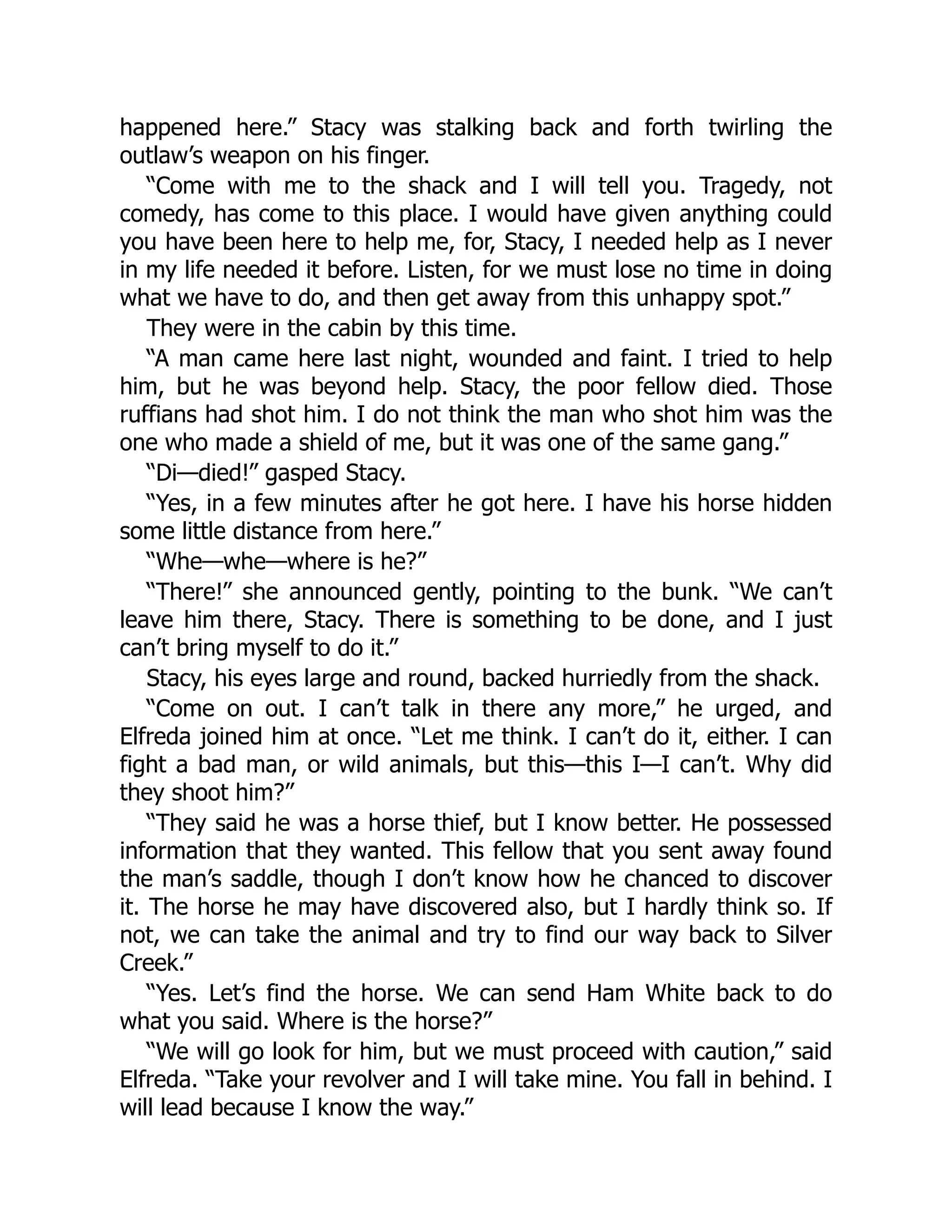 happened here.” Stacy was stalking back and forth twirling the
outlaw’s weapon on his finger.
“Come with me to the shack and I will tell you. Tragedy, not
comedy, has come to this place. I would have given anything could
you have been here to help me, for, Stacy, I needed help as I never
in my life needed it before. Listen, for we must lose no time in doing
what we have to do, and then get away from this unhappy spot.”
They were in the cabin by this time.
“A man came here last night, wounded and faint. I tried to help
him, but he was beyond help. Stacy, the poor fellow died. Those
ruffians had shot him. I do not think the man who shot him was the
one who made a shield of me, but it was one of the same gang.”
“Di—died!” gasped Stacy.
“Yes, in a few minutes after he got here. I have his horse hidden
some little distance from here.”
“Whe—whe—where is he?”
“There!” she announced gently, pointing to the bunk. “We can’t
leave him there, Stacy. There is something to be done, and I just
can’t bring myself to do it.”
Stacy, his eyes large and round, backed hurriedly from the shack.
“Come on out. I can’t talk in there any more,” he urged, and
Elfreda joined him at once. “Let me think. I can’t do it, either. I can
fight a bad man, or wild animals, but this—this I—I can’t. Why did
they shoot him?”
“They said he was a horse thief, but I know better. He possessed
information that they wanted. This fellow that you sent away found
the man’s saddle, though I don’t know how he chanced to discover
it. The horse he may have discovered also, but I hardly think so. If
not, we can take the animal and try to find our way back to Silver
Creek.”
“Yes. Let’s find the horse. We can send Ham White back to do
what you said. Where is the horse?”
“We will go look for him, but we must proceed with caution,” said
Elfreda. “Take your revolver and I will take mine. You fall in behind. I
will lead because I know the way.”
 