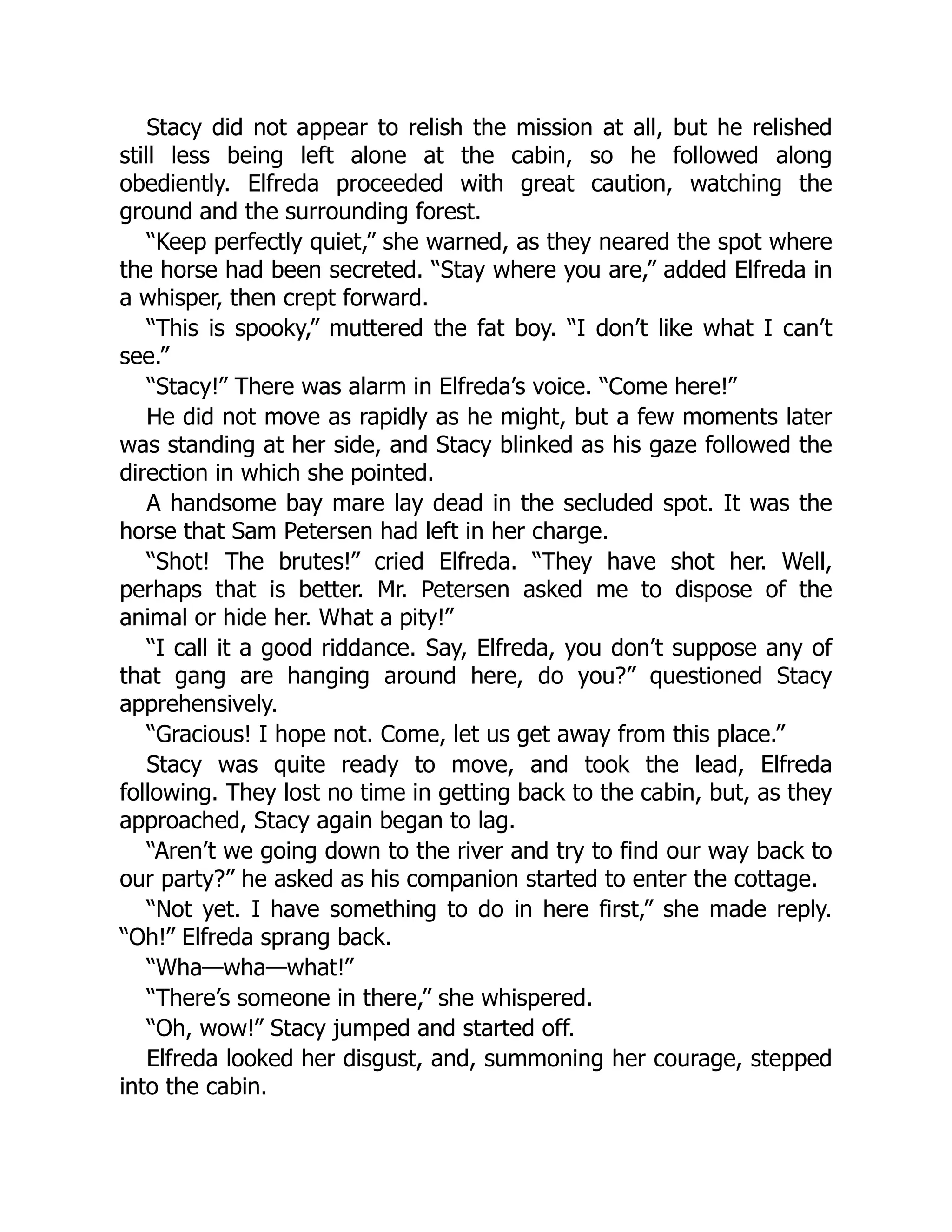 Stacy did not appear to relish the mission at all, but he relished
still less being left alone at the cabin, so he followed along
obediently. Elfreda proceeded with great caution, watching the
ground and the surrounding forest.
“Keep perfectly quiet,” she warned, as they neared the spot where
the horse had been secreted. “Stay where you are,” added Elfreda in
a whisper, then crept forward.
“This is spooky,” muttered the fat boy. “I don’t like what I can’t
see.”
“Stacy!” There was alarm in Elfreda’s voice. “Come here!”
He did not move as rapidly as he might, but a few moments later
was standing at her side, and Stacy blinked as his gaze followed the
direction in which she pointed.
A handsome bay mare lay dead in the secluded spot. It was the
horse that Sam Petersen had left in her charge.
“Shot! The brutes!” cried Elfreda. “They have shot her. Well,
perhaps that is better. Mr. Petersen asked me to dispose of the
animal or hide her. What a pity!”
“I call it a good riddance. Say, Elfreda, you don’t suppose any of
that gang are hanging around here, do you?” questioned Stacy
apprehensively.
“Gracious! I hope not. Come, let us get away from this place.”
Stacy was quite ready to move, and took the lead, Elfreda
following. They lost no time in getting back to the cabin, but, as they
approached, Stacy again began to lag.
“Aren’t we going down to the river and try to find our way back to
our party?” he asked as his companion started to enter the cottage.
“Not yet. I have something to do in here first,” she made reply.
“Oh!” Elfreda sprang back.
“Wha—wha—what!”
“There’s someone in there,” she whispered.
“Oh, wow!” Stacy jumped and started off.
Elfreda looked her disgust, and, summoning her courage, stepped
into the cabin.
 