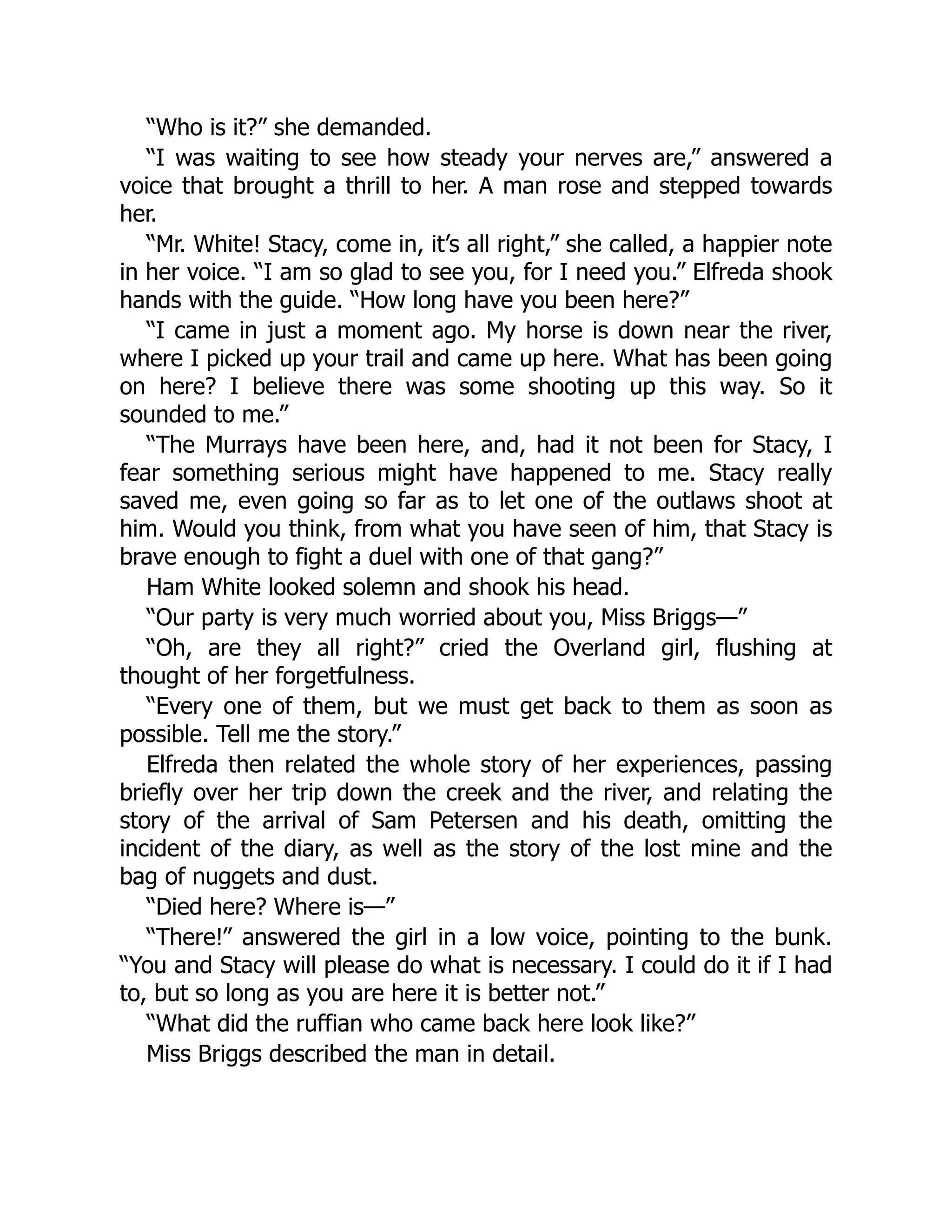 “Who is it?” she demanded.
“I was waiting to see how steady your nerves are,” answered a
voice that brought a thrill to her. A man rose and stepped towards
her.
“Mr. White! Stacy, come in, it’s all right,” she called, a happier note
in her voice. “I am so glad to see you, for I need you.” Elfreda shook
hands with the guide. “How long have you been here?”
“I came in just a moment ago. My horse is down near the river,
where I picked up your trail and came up here. What has been going
on here? I believe there was some shooting up this way. So it
sounded to me.”
“The Murrays have been here, and, had it not been for Stacy, I
fear something serious might have happened to me. Stacy really
saved me, even going so far as to let one of the outlaws shoot at
him. Would you think, from what you have seen of him, that Stacy is
brave enough to fight a duel with one of that gang?”
Ham White looked solemn and shook his head.
“Our party is very much worried about you, Miss Briggs—”
“Oh, are they all right?” cried the Overland girl, flushing at
thought of her forgetfulness.
“Every one of them, but we must get back to them as soon as
possible. Tell me the story.”
Elfreda then related the whole story of her experiences, passing
briefly over her trip down the creek and the river, and relating the
story of the arrival of Sam Petersen and his death, omitting the
incident of the diary, as well as the story of the lost mine and the
bag of nuggets and dust.
“Died here? Where is—”
“There!” answered the girl in a low voice, pointing to the bunk.
“You and Stacy will please do what is necessary. I could do it if I had
to, but so long as you are here it is better not.”
“What did the ruffian who came back here look like?”
Miss Briggs described the man in detail.
 