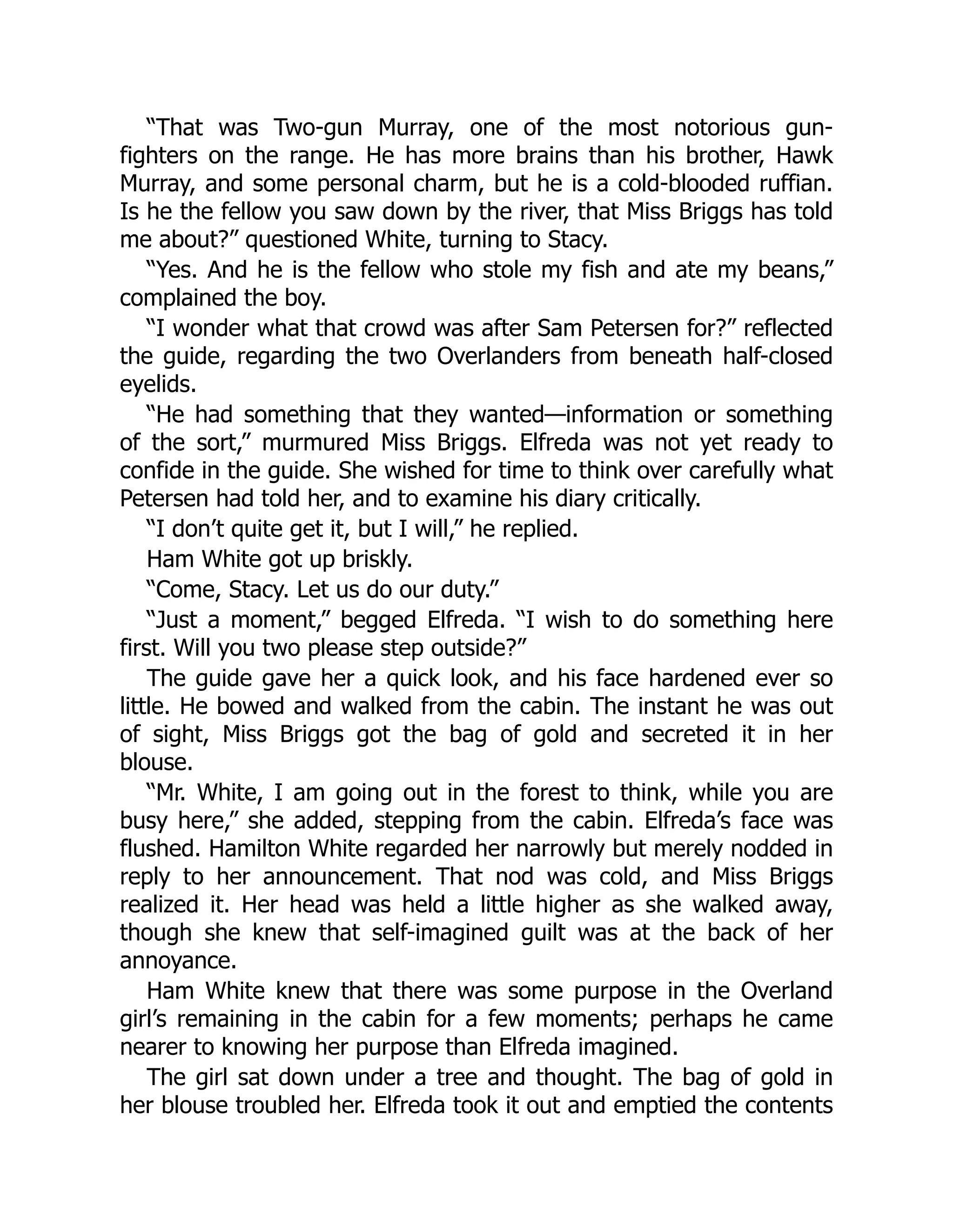 “That was Two-gun Murray, one of the most notorious gun-
fighters on the range. He has more brains than his brother, Hawk
Murray, and some personal charm, but he is a cold-blooded ruffian.
Is he the fellow you saw down by the river, that Miss Briggs has told
me about?” questioned White, turning to Stacy.
“Yes. And he is the fellow who stole my fish and ate my beans,”
complained the boy.
“I wonder what that crowd was after Sam Petersen for?” reflected
the guide, regarding the two Overlanders from beneath half-closed
eyelids.
“He had something that they wanted—information or something
of the sort,” murmured Miss Briggs. Elfreda was not yet ready to
confide in the guide. She wished for time to think over carefully what
Petersen had told her, and to examine his diary critically.
“I don’t quite get it, but I will,” he replied.
Ham White got up briskly.
“Come, Stacy. Let us do our duty.”
“Just a moment,” begged Elfreda. “I wish to do something here
first. Will you two please step outside?”
The guide gave her a quick look, and his face hardened ever so
little. He bowed and walked from the cabin. The instant he was out
of sight, Miss Briggs got the bag of gold and secreted it in her
blouse.
“Mr. White, I am going out in the forest to think, while you are
busy here,” she added, stepping from the cabin. Elfreda’s face was
flushed. Hamilton White regarded her narrowly but merely nodded in
reply to her announcement. That nod was cold, and Miss Briggs
realized it. Her head was held a little higher as she walked away,
though she knew that self-imagined guilt was at the back of her
annoyance.
Ham White knew that there was some purpose in the Overland
girl’s remaining in the cabin for a few moments; perhaps he came
nearer to knowing her purpose than Elfreda imagined.
The girl sat down under a tree and thought. The bag of gold in
her blouse troubled her. Elfreda took it out and emptied the contents
 