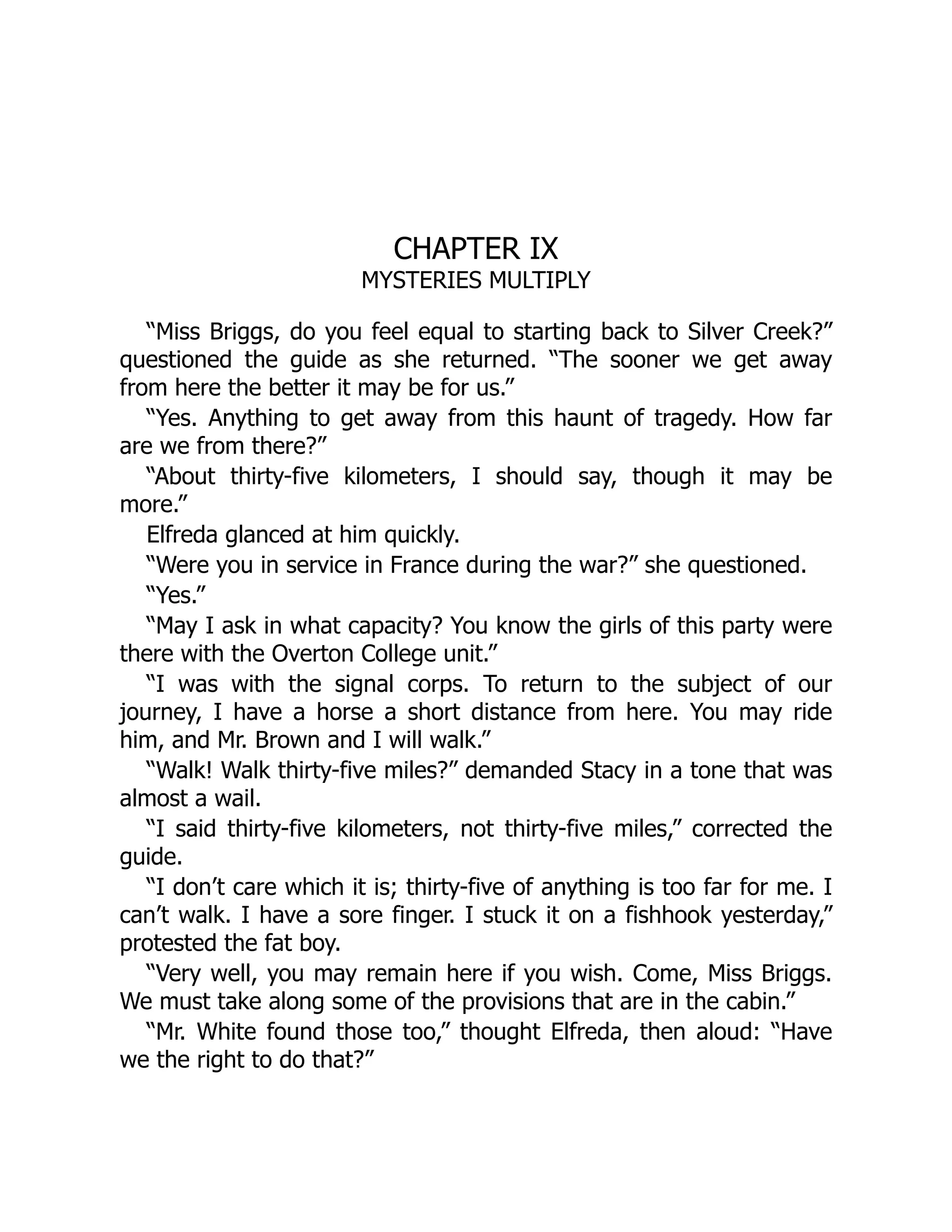 CHAPTER IX
MYSTERIES MULTIPLY
“Miss Briggs, do you feel equal to starting back to Silver Creek?”
questioned the guide as she returned. “The sooner we get away
from here the better it may be for us.”
“Yes. Anything to get away from this haunt of tragedy. How far
are we from there?”
“About thirty-five kilometers, I should say, though it may be
more.”
Elfreda glanced at him quickly.
“Were you in service in France during the war?” she questioned.
“Yes.”
“May I ask in what capacity? You know the girls of this party were
there with the Overton College unit.”
“I was with the signal corps. To return to the subject of our
journey, I have a horse a short distance from here. You may ride
him, and Mr. Brown and I will walk.”
“Walk! Walk thirty-five miles?” demanded Stacy in a tone that was
almost a wail.
“I said thirty-five kilometers, not thirty-five miles,” corrected the
guide.
“I don’t care which it is; thirty-five of anything is too far for me. I
can’t walk. I have a sore finger. I stuck it on a fishhook yesterday,”
protested the fat boy.
“Very well, you may remain here if you wish. Come, Miss Briggs.
We must take along some of the provisions that are in the cabin.”
“Mr. White found those too,” thought Elfreda, then aloud: “Have
we the right to do that?”
 
