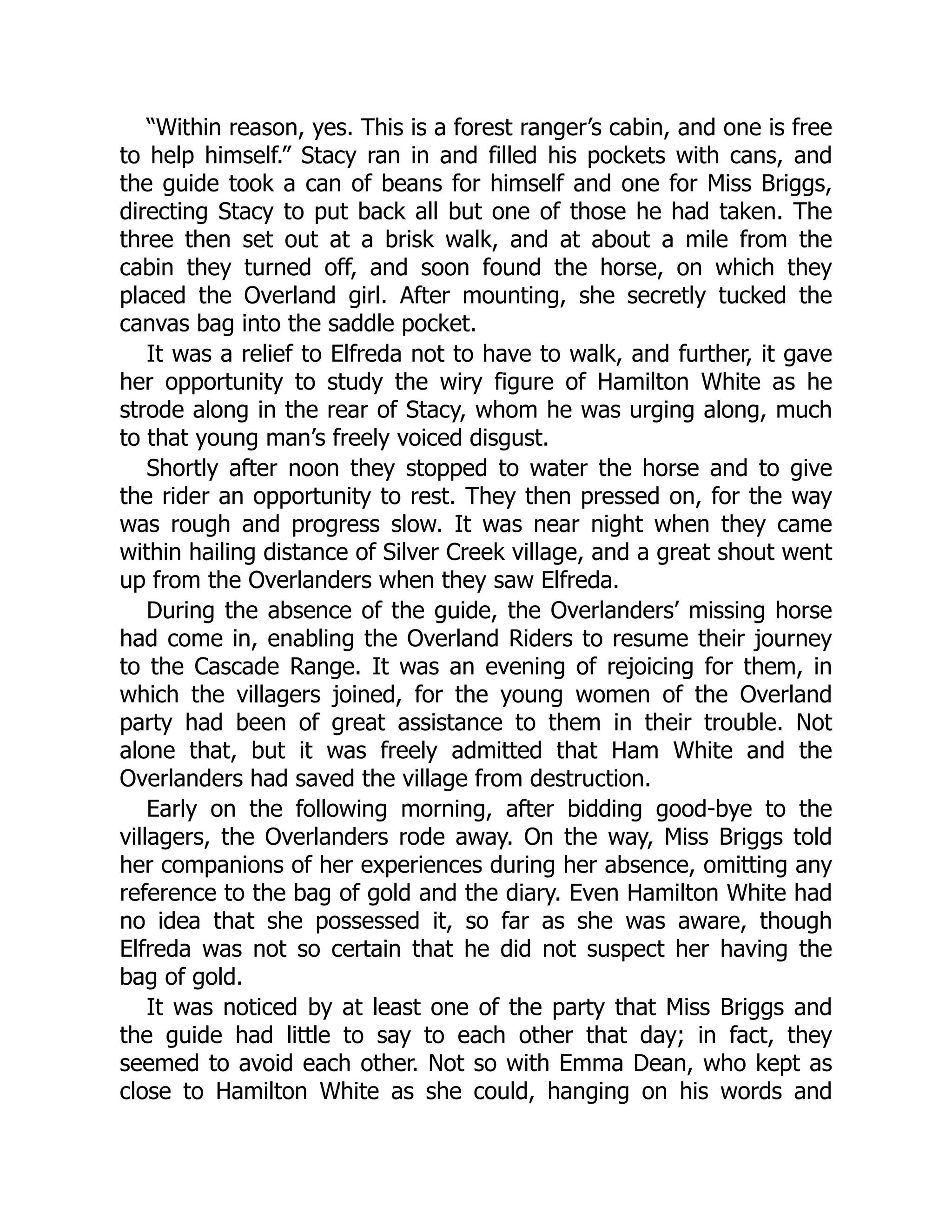 “Within reason, yes. This is a forest ranger’s cabin, and one is free
to help himself.” Stacy ran in and filled his pockets with cans, and
the guide took a can of beans for himself and one for Miss Briggs,
directing Stacy to put back all but one of those he had taken. The
three then set out at a brisk walk, and at about a mile from the
cabin they turned off, and soon found the horse, on which they
placed the Overland girl. After mounting, she secretly tucked the
canvas bag into the saddle pocket.
It was a relief to Elfreda not to have to walk, and further, it gave
her opportunity to study the wiry figure of Hamilton White as he
strode along in the rear of Stacy, whom he was urging along, much
to that young man’s freely voiced disgust.
Shortly after noon they stopped to water the horse and to give
the rider an opportunity to rest. They then pressed on, for the way
was rough and progress slow. It was near night when they came
within hailing distance of Silver Creek village, and a great shout went
up from the Overlanders when they saw Elfreda.
During the absence of the guide, the Overlanders’ missing horse
had come in, enabling the Overland Riders to resume their journey
to the Cascade Range. It was an evening of rejoicing for them, in
which the villagers joined, for the young women of the Overland
party had been of great assistance to them in their trouble. Not
alone that, but it was freely admitted that Ham White and the
Overlanders had saved the village from destruction.
Early on the following morning, after bidding good-bye to the
villagers, the Overlanders rode away. On the way, Miss Briggs told
her companions of her experiences during her absence, omitting any
reference to the bag of gold and the diary. Even Hamilton White had
no idea that she possessed it, so far as she was aware, though
Elfreda was not so certain that he did not suspect her having the
bag of gold.
It was noticed by at least one of the party that Miss Briggs and
the guide had little to say to each other that day; in fact, they
seemed to avoid each other. Not so with Emma Dean, who kept as
close to Hamilton White as she could, hanging on his words and
 