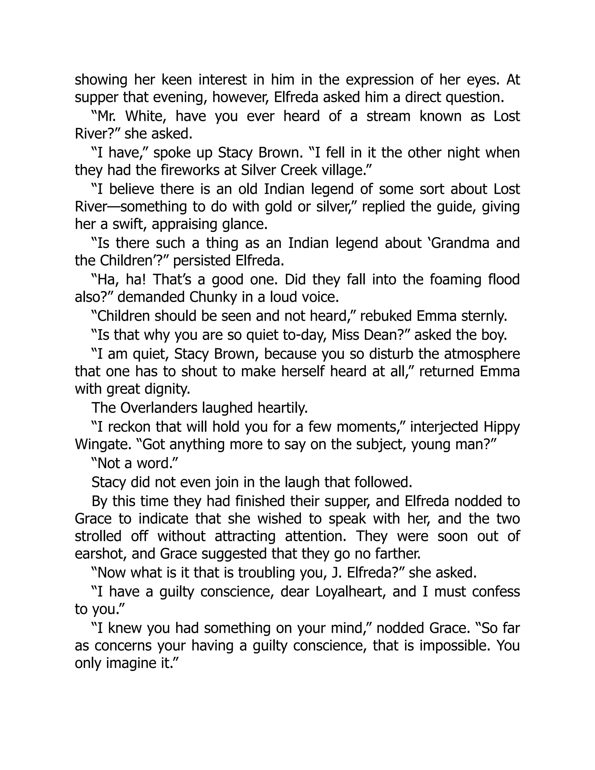 showing her keen interest in him in the expression of her eyes. At
supper that evening, however, Elfreda asked him a direct question.
“Mr. White, have you ever heard of a stream known as Lost
River?” she asked.
“I have,” spoke up Stacy Brown. “I fell in it the other night when
they had the fireworks at Silver Creek village.”
“I believe there is an old Indian legend of some sort about Lost
River—something to do with gold or silver,” replied the guide, giving
her a swift, appraising glance.
“Is there such a thing as an Indian legend about ‘Grandma and
the Children’?” persisted Elfreda.
“Ha, ha! That’s a good one. Did they fall into the foaming flood
also?” demanded Chunky in a loud voice.
“Children should be seen and not heard,” rebuked Emma sternly.
“Is that why you are so quiet to-day, Miss Dean?” asked the boy.
“I am quiet, Stacy Brown, because you so disturb the atmosphere
that one has to shout to make herself heard at all,” returned Emma
with great dignity.
The Overlanders laughed heartily.
“I reckon that will hold you for a few moments,” interjected Hippy
Wingate. “Got anything more to say on the subject, young man?”
“Not a word.”
Stacy did not even join in the laugh that followed.
By this time they had finished their supper, and Elfreda nodded to
Grace to indicate that she wished to speak with her, and the two
strolled off without attracting attention. They were soon out of
earshot, and Grace suggested that they go no farther.
“Now what is it that is troubling you, J. Elfreda?” she asked.
“I have a guilty conscience, dear Loyalheart, and I must confess
to you.”
“I knew you had something on your mind,” nodded Grace. “So far
as concerns your having a guilty conscience, that is impossible. You
only imagine it.”
 