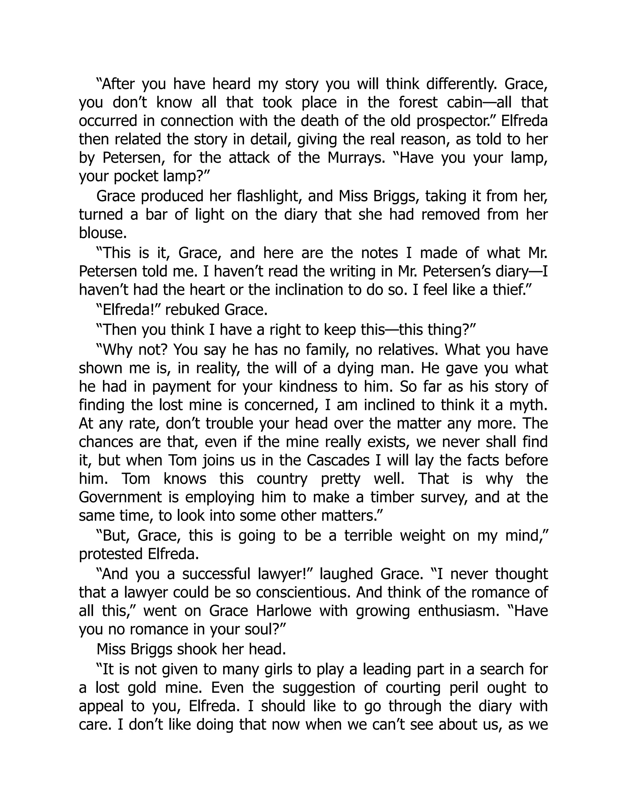 “After you have heard my story you will think differently. Grace,
you don’t know all that took place in the forest cabin—all that
occurred in connection with the death of the old prospector.” Elfreda
then related the story in detail, giving the real reason, as told to her
by Petersen, for the attack of the Murrays. “Have you your lamp,
your pocket lamp?”
Grace produced her flashlight, and Miss Briggs, taking it from her,
turned a bar of light on the diary that she had removed from her
blouse.
“This is it, Grace, and here are the notes I made of what Mr.
Petersen told me. I haven’t read the writing in Mr. Petersen’s diary—I
haven’t had the heart or the inclination to do so. I feel like a thief.”
“Elfreda!” rebuked Grace.
“Then you think I have a right to keep this—this thing?”
“Why not? You say he has no family, no relatives. What you have
shown me is, in reality, the will of a dying man. He gave you what
he had in payment for your kindness to him. So far as his story of
finding the lost mine is concerned, I am inclined to think it a myth.
At any rate, don’t trouble your head over the matter any more. The
chances are that, even if the mine really exists, we never shall find
it, but when Tom joins us in the Cascades I will lay the facts before
him. Tom knows this country pretty well. That is why the
Government is employing him to make a timber survey, and at the
same time, to look into some other matters.”
“But, Grace, this is going to be a terrible weight on my mind,”
protested Elfreda.
“And you a successful lawyer!” laughed Grace. “I never thought
that a lawyer could be so conscientious. And think of the romance of
all this,” went on Grace Harlowe with growing enthusiasm. “Have
you no romance in your soul?”
Miss Briggs shook her head.
“It is not given to many girls to play a leading part in a search for
a lost gold mine. Even the suggestion of courting peril ought to
appeal to you, Elfreda. I should like to go through the diary with
care. I don’t like doing that now when we can’t see about us, as we
 