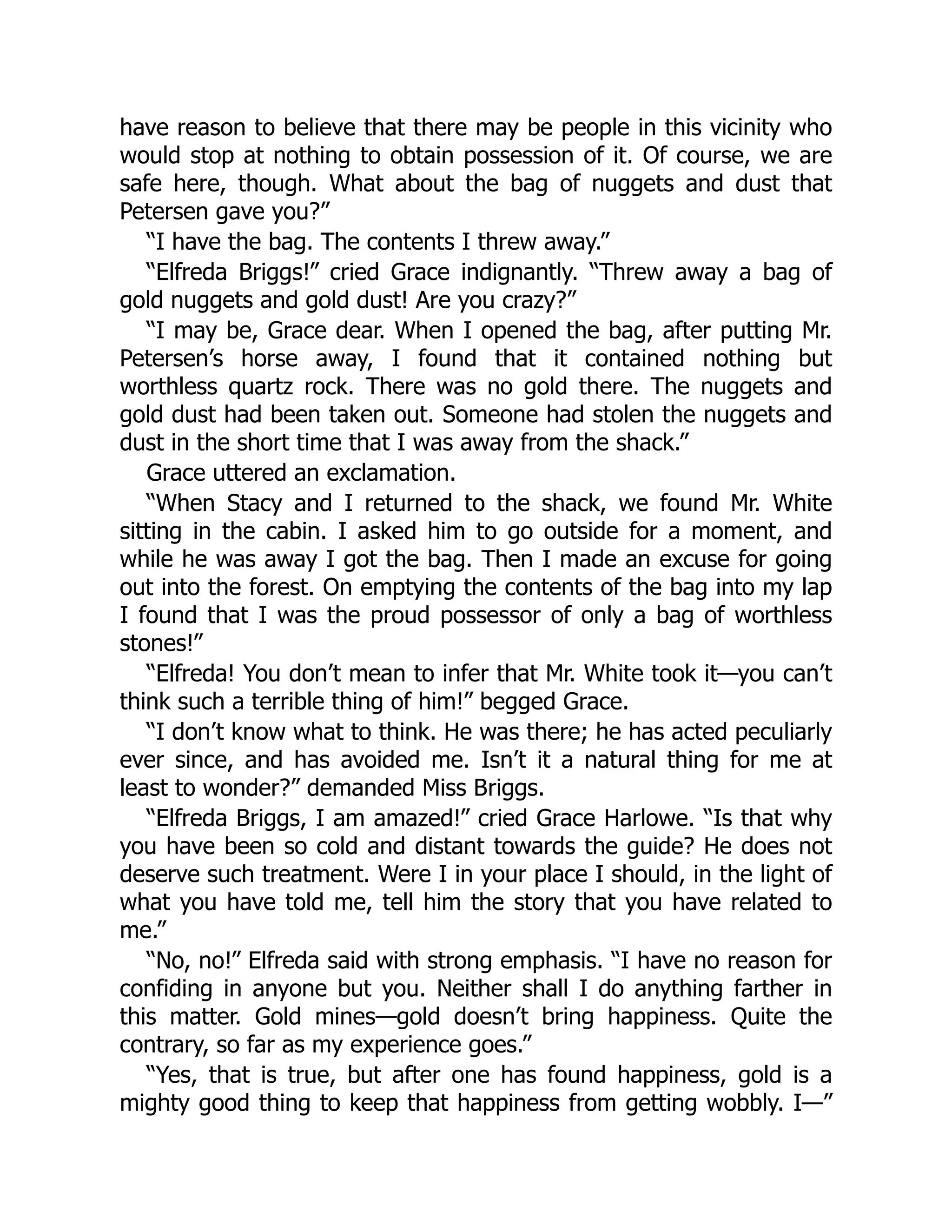 have reason to believe that there may be people in this vicinity who
would stop at nothing to obtain possession of it. Of course, we are
safe here, though. What about the bag of nuggets and dust that
Petersen gave you?”
“I have the bag. The contents I threw away.”
“Elfreda Briggs!” cried Grace indignantly. “Threw away a bag of
gold nuggets and gold dust! Are you crazy?”
“I may be, Grace dear. When I opened the bag, after putting Mr.
Petersen’s horse away, I found that it contained nothing but
worthless quartz rock. There was no gold there. The nuggets and
gold dust had been taken out. Someone had stolen the nuggets and
dust in the short time that I was away from the shack.”
Grace uttered an exclamation.
“When Stacy and I returned to the shack, we found Mr. White
sitting in the cabin. I asked him to go outside for a moment, and
while he was away I got the bag. Then I made an excuse for going
out into the forest. On emptying the contents of the bag into my lap
I found that I was the proud possessor of only a bag of worthless
stones!”
“Elfreda! You don’t mean to infer that Mr. White took it—you can’t
think such a terrible thing of him!” begged Grace.
“I don’t know what to think. He was there; he has acted peculiarly
ever since, and has avoided me. Isn’t it a natural thing for me at
least to wonder?” demanded Miss Briggs.
“Elfreda Briggs, I am amazed!” cried Grace Harlowe. “Is that why
you have been so cold and distant towards the guide? He does not
deserve such treatment. Were I in your place I should, in the light of
what you have told me, tell him the story that you have related to
me.”
“No, no!” Elfreda said with strong emphasis. “I have no reason for
confiding in anyone but you. Neither shall I do anything farther in
this matter. Gold mines—gold doesn’t bring happiness. Quite the
contrary, so far as my experience goes.”
“Yes, that is true, but after one has found happiness, gold is a
mighty good thing to keep that happiness from getting wobbly. I—”
 