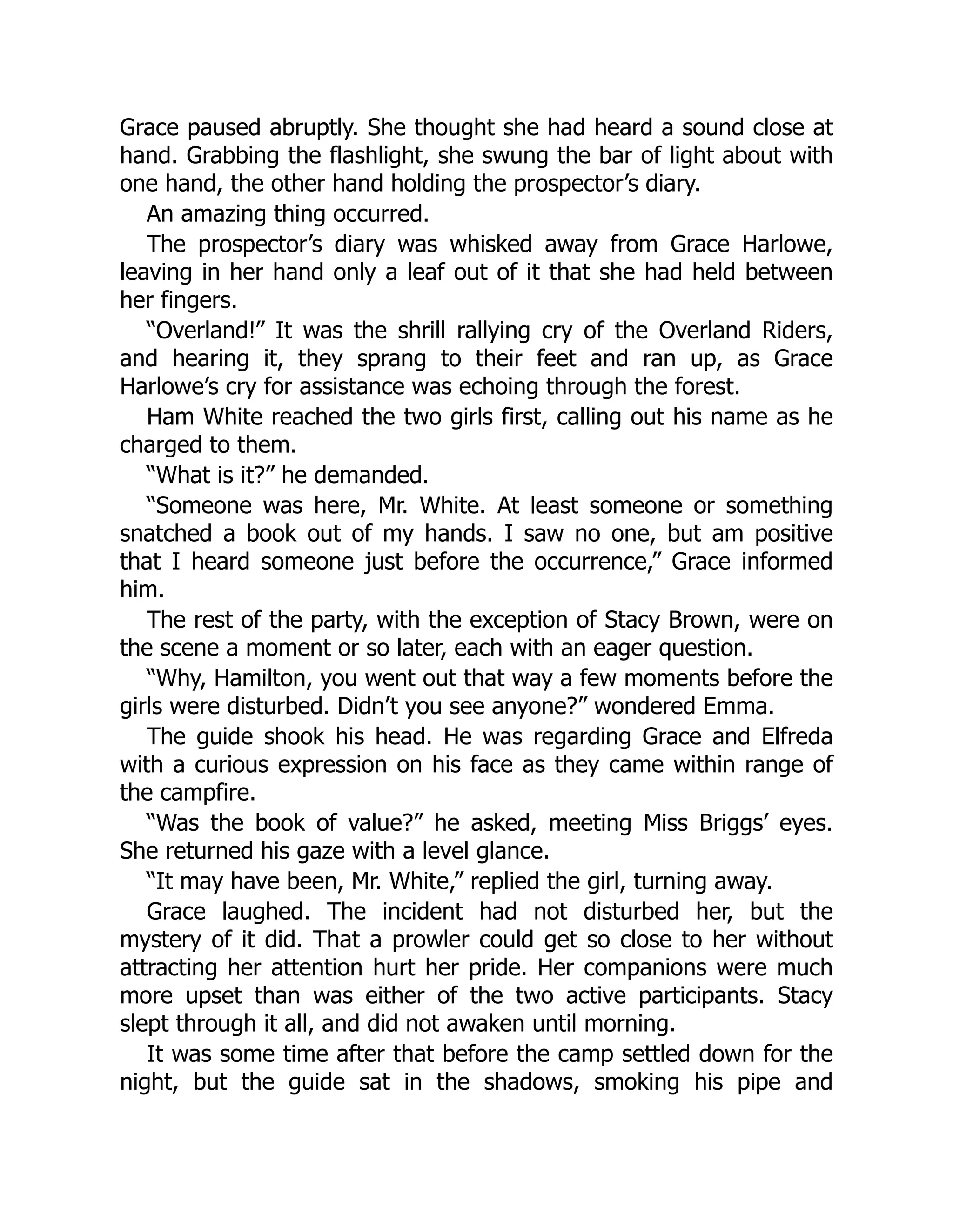 Grace paused abruptly. She thought she had heard a sound close at
hand. Grabbing the flashlight, she swung the bar of light about with
one hand, the other hand holding the prospector’s diary.
An amazing thing occurred.
The prospector’s diary was whisked away from Grace Harlowe,
leaving in her hand only a leaf out of it that she had held between
her fingers.
“Overland!” It was the shrill rallying cry of the Overland Riders,
and hearing it, they sprang to their feet and ran up, as Grace
Harlowe’s cry for assistance was echoing through the forest.
Ham White reached the two girls first, calling out his name as he
charged to them.
“What is it?” he demanded.
“Someone was here, Mr. White. At least someone or something
snatched a book out of my hands. I saw no one, but am positive
that I heard someone just before the occurrence,” Grace informed
him.
The rest of the party, with the exception of Stacy Brown, were on
the scene a moment or so later, each with an eager question.
“Why, Hamilton, you went out that way a few moments before the
girls were disturbed. Didn’t you see anyone?” wondered Emma.
The guide shook his head. He was regarding Grace and Elfreda
with a curious expression on his face as they came within range of
the campfire.
“Was the book of value?” he asked, meeting Miss Briggs’ eyes.
She returned his gaze with a level glance.
“It may have been, Mr. White,” replied the girl, turning away.
Grace laughed. The incident had not disturbed her, but the
mystery of it did. That a prowler could get so close to her without
attracting her attention hurt her pride. Her companions were much
more upset than was either of the two active participants. Stacy
slept through it all, and did not awaken until morning.
It was some time after that before the camp settled down for the
night, but the guide sat in the shadows, smoking his pipe and
 