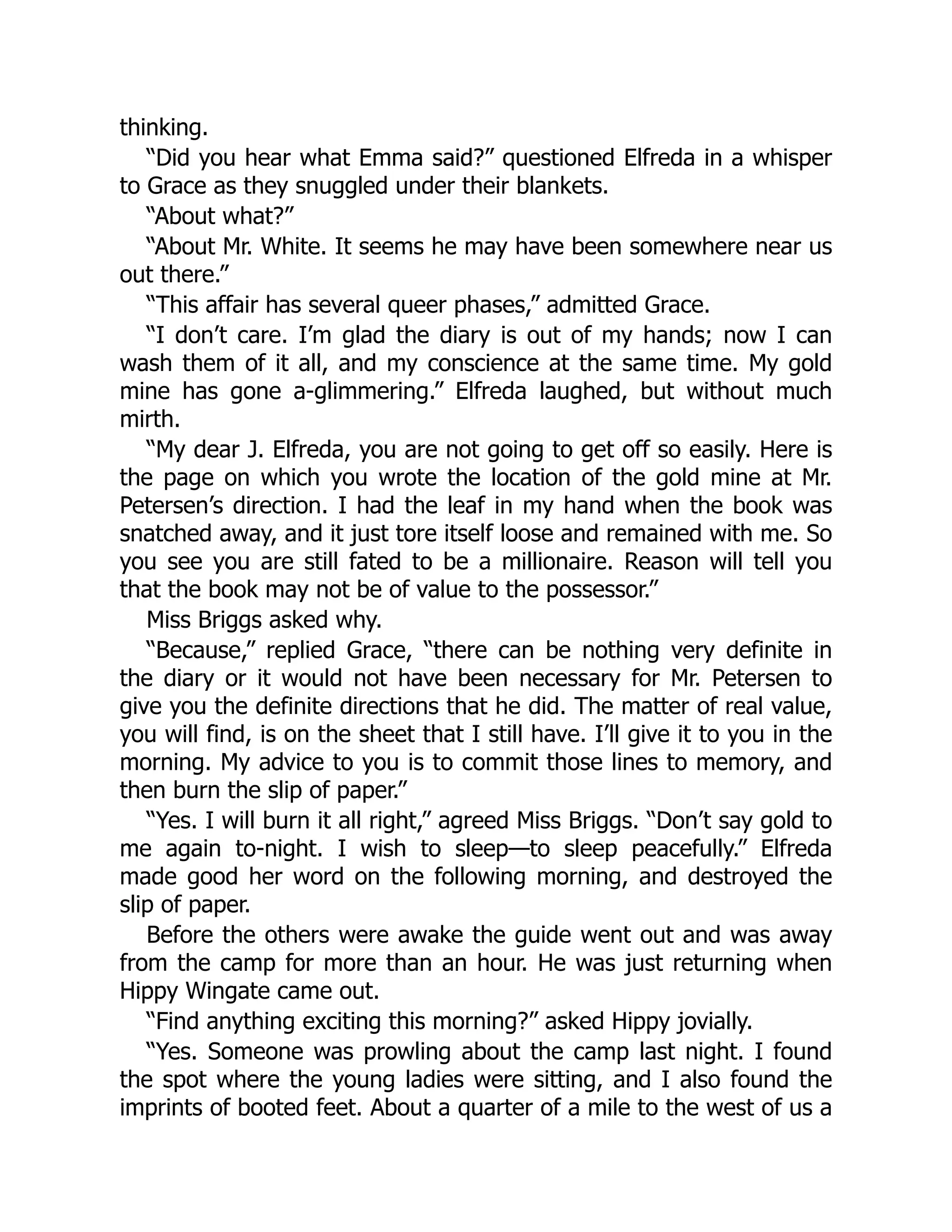 thinking.
“Did you hear what Emma said?” questioned Elfreda in a whisper
to Grace as they snuggled under their blankets.
“About what?”
“About Mr. White. It seems he may have been somewhere near us
out there.”
“This affair has several queer phases,” admitted Grace.
“I don’t care. I’m glad the diary is out of my hands; now I can
wash them of it all, and my conscience at the same time. My gold
mine has gone a-glimmering.” Elfreda laughed, but without much
mirth.
“My dear J. Elfreda, you are not going to get off so easily. Here is
the page on which you wrote the location of the gold mine at Mr.
Petersen’s direction. I had the leaf in my hand when the book was
snatched away, and it just tore itself loose and remained with me. So
you see you are still fated to be a millionaire. Reason will tell you
that the book may not be of value to the possessor.”
Miss Briggs asked why.
“Because,” replied Grace, “there can be nothing very definite in
the diary or it would not have been necessary for Mr. Petersen to
give you the definite directions that he did. The matter of real value,
you will find, is on the sheet that I still have. I’ll give it to you in the
morning. My advice to you is to commit those lines to memory, and
then burn the slip of paper.”
“Yes. I will burn it all right,” agreed Miss Briggs. “Don’t say gold to
me again to-night. I wish to sleep—to sleep peacefully.” Elfreda
made good her word on the following morning, and destroyed the
slip of paper.
Before the others were awake the guide went out and was away
from the camp for more than an hour. He was just returning when
Hippy Wingate came out.
“Find anything exciting this morning?” asked Hippy jovially.
“Yes. Someone was prowling about the camp last night. I found
the spot where the young ladies were sitting, and I also found the
imprints of booted feet. About a quarter of a mile to the west of us a
 