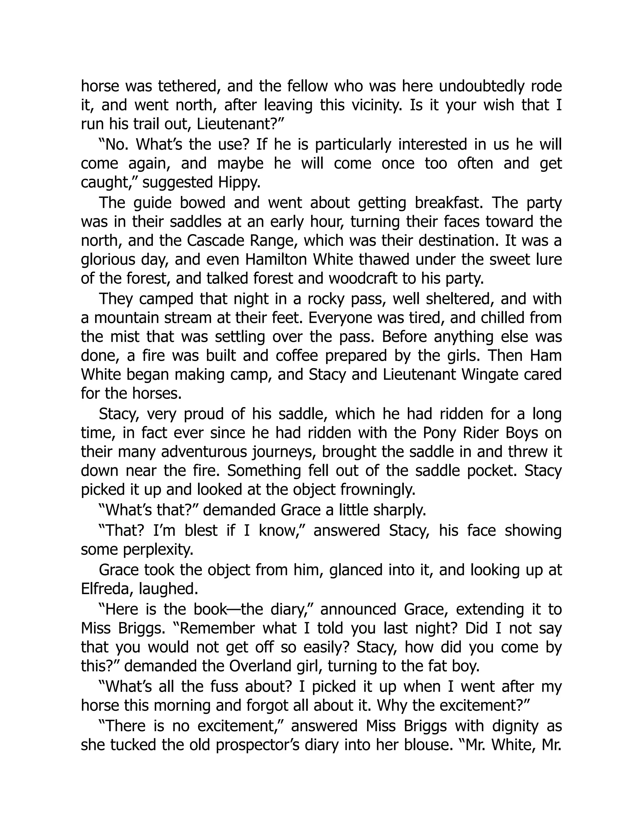 horse was tethered, and the fellow who was here undoubtedly rode
it, and went north, after leaving this vicinity. Is it your wish that I
run his trail out, Lieutenant?”
“No. What’s the use? If he is particularly interested in us he will
come again, and maybe he will come once too often and get
caught,” suggested Hippy.
The guide bowed and went about getting breakfast. The party
was in their saddles at an early hour, turning their faces toward the
north, and the Cascade Range, which was their destination. It was a
glorious day, and even Hamilton White thawed under the sweet lure
of the forest, and talked forest and woodcraft to his party.
They camped that night in a rocky pass, well sheltered, and with
a mountain stream at their feet. Everyone was tired, and chilled from
the mist that was settling over the pass. Before anything else was
done, a fire was built and coffee prepared by the girls. Then Ham
White began making camp, and Stacy and Lieutenant Wingate cared
for the horses.
Stacy, very proud of his saddle, which he had ridden for a long
time, in fact ever since he had ridden with the Pony Rider Boys on
their many adventurous journeys, brought the saddle in and threw it
down near the fire. Something fell out of the saddle pocket. Stacy
picked it up and looked at the object frowningly.
“What’s that?” demanded Grace a little sharply.
“That? I’m blest if I know,” answered Stacy, his face showing
some perplexity.
Grace took the object from him, glanced into it, and looking up at
Elfreda, laughed.
“Here is the book—the diary,” announced Grace, extending it to
Miss Briggs. “Remember what I told you last night? Did I not say
that you would not get off so easily? Stacy, how did you come by
this?” demanded the Overland girl, turning to the fat boy.
“What’s all the fuss about? I picked it up when I went after my
horse this morning and forgot all about it. Why the excitement?”
“There is no excitement,” answered Miss Briggs with dignity as
she tucked the old prospector’s diary into her blouse. “Mr. White, Mr.
 