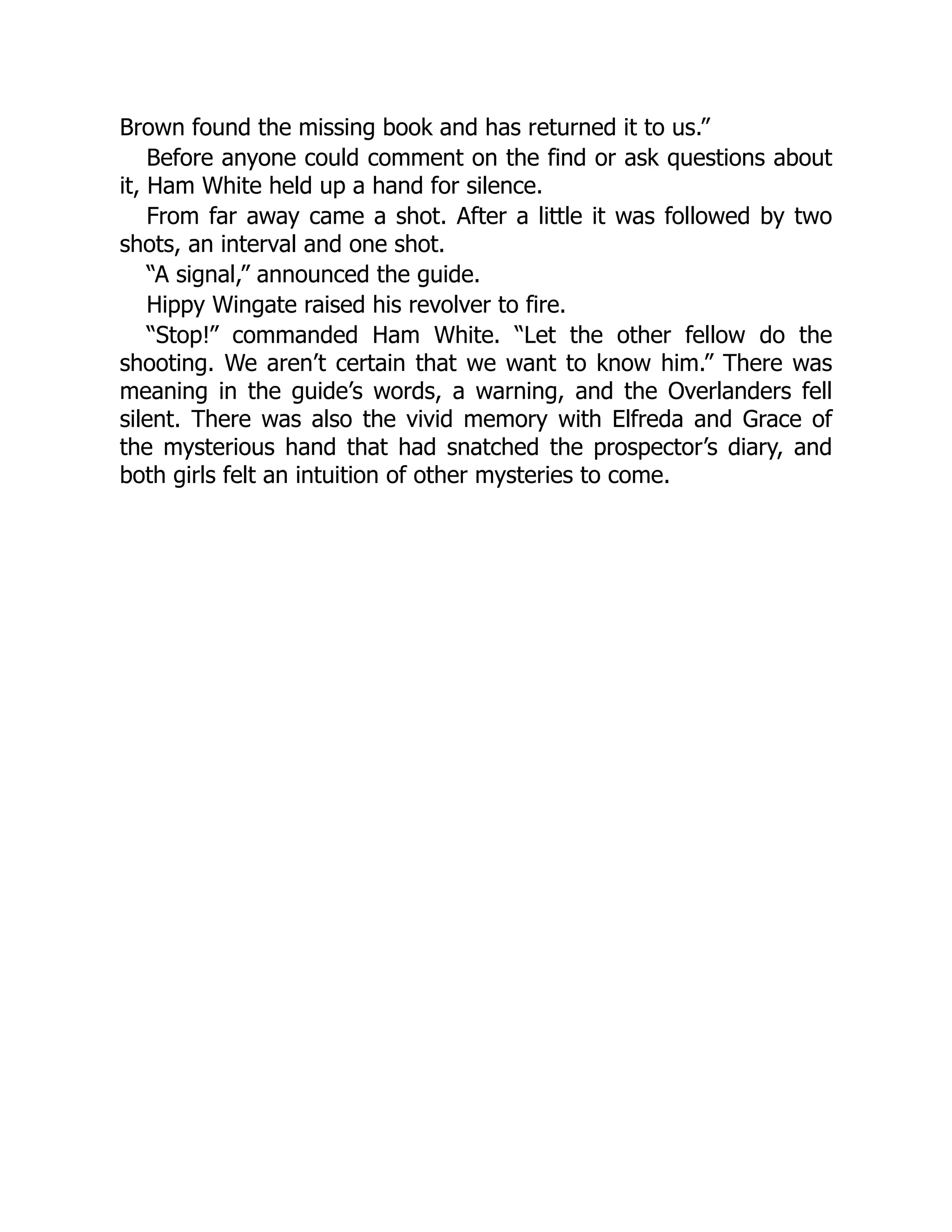 Brown found the missing book and has returned it to us.”
Before anyone could comment on the find or ask questions about
it, Ham White held up a hand for silence.
From far away came a shot. After a little it was followed by two
shots, an interval and one shot.
“A signal,” announced the guide.
Hippy Wingate raised his revolver to fire.
“Stop!” commanded Ham White. “Let the other fellow do the
shooting. We aren’t certain that we want to know him.” There was
meaning in the guide’s words, a warning, and the Overlanders fell
silent. There was also the vivid memory with Elfreda and Grace of
the mysterious hand that had snatched the prospector’s diary, and
both girls felt an intuition of other mysteries to come.
 