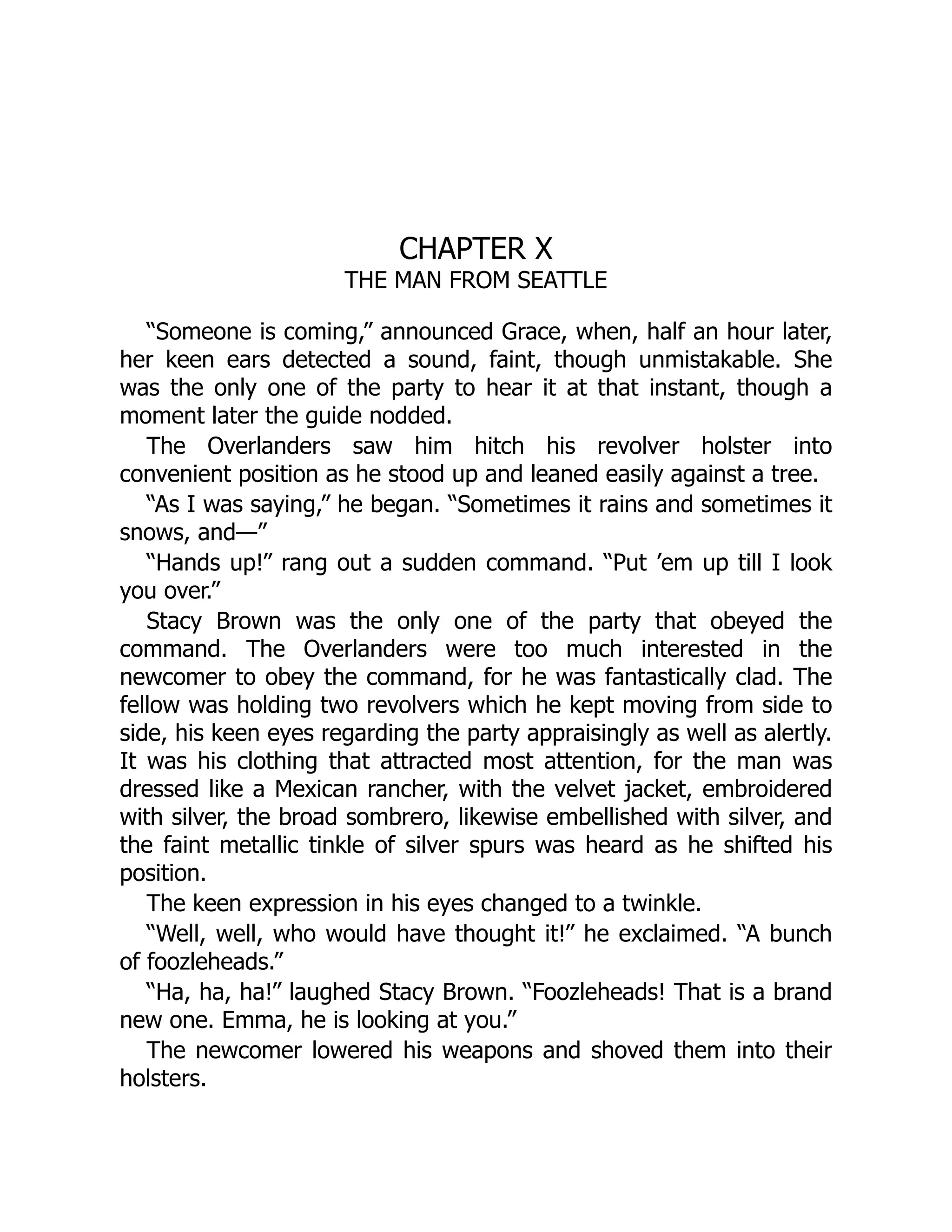 CHAPTER X
THE MAN FROM SEATTLE
“Someone is coming,” announced Grace, when, half an hour later,
her keen ears detected a sound, faint, though unmistakable. She
was the only one of the party to hear it at that instant, though a
moment later the guide nodded.
The Overlanders saw him hitch his revolver holster into
convenient position as he stood up and leaned easily against a tree.
“As I was saying,” he began. “Sometimes it rains and sometimes it
snows, and—”
“Hands up!” rang out a sudden command. “Put ’em up till I look
you over.”
Stacy Brown was the only one of the party that obeyed the
command. The Overlanders were too much interested in the
newcomer to obey the command, for he was fantastically clad. The
fellow was holding two revolvers which he kept moving from side to
side, his keen eyes regarding the party appraisingly as well as alertly.
It was his clothing that attracted most attention, for the man was
dressed like a Mexican rancher, with the velvet jacket, embroidered
with silver, the broad sombrero, likewise embellished with silver, and
the faint metallic tinkle of silver spurs was heard as he shifted his
position.
The keen expression in his eyes changed to a twinkle.
“Well, well, who would have thought it!” he exclaimed. “A bunch
of foozleheads.”
“Ha, ha, ha!” laughed Stacy Brown. “Foozleheads! That is a brand
new one. Emma, he is looking at you.”
The newcomer lowered his weapons and shoved them into their
holsters.
 