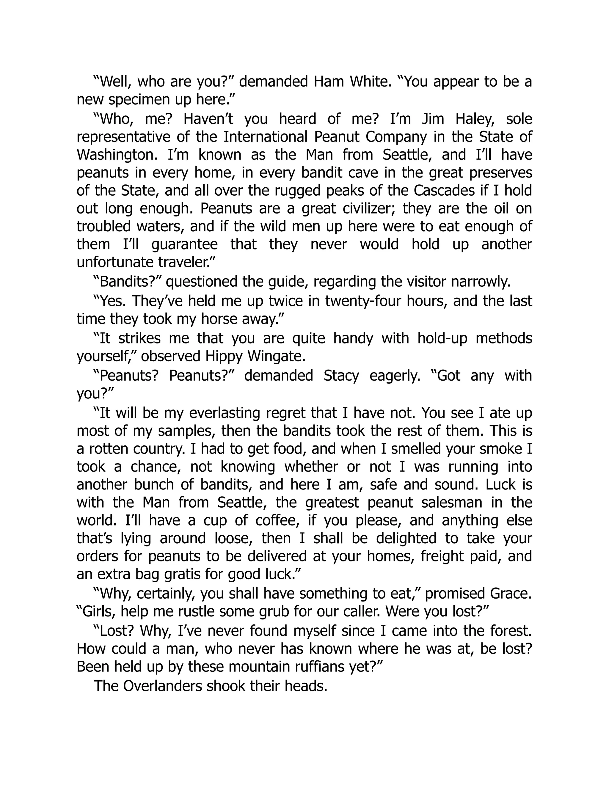 “Well, who are you?” demanded Ham White. “You appear to be a
new specimen up here.”
“Who, me? Haven’t you heard of me? I’m Jim Haley, sole
representative of the International Peanut Company in the State of
Washington. I’m known as the Man from Seattle, and I’ll have
peanuts in every home, in every bandit cave in the great preserves
of the State, and all over the rugged peaks of the Cascades if I hold
out long enough. Peanuts are a great civilizer; they are the oil on
troubled waters, and if the wild men up here were to eat enough of
them I’ll guarantee that they never would hold up another
unfortunate traveler.”
“Bandits?” questioned the guide, regarding the visitor narrowly.
“Yes. They’ve held me up twice in twenty-four hours, and the last
time they took my horse away.”
“It strikes me that you are quite handy with hold-up methods
yourself,” observed Hippy Wingate.
“Peanuts? Peanuts?” demanded Stacy eagerly. “Got any with
you?”
“It will be my everlasting regret that I have not. You see I ate up
most of my samples, then the bandits took the rest of them. This is
a rotten country. I had to get food, and when I smelled your smoke I
took a chance, not knowing whether or not I was running into
another bunch of bandits, and here I am, safe and sound. Luck is
with the Man from Seattle, the greatest peanut salesman in the
world. I’ll have a cup of coffee, if you please, and anything else
that’s lying around loose, then I shall be delighted to take your
orders for peanuts to be delivered at your homes, freight paid, and
an extra bag gratis for good luck.”
“Why, certainly, you shall have something to eat,” promised Grace.
“Girls, help me rustle some grub for our caller. Were you lost?”
“Lost? Why, I’ve never found myself since I came into the forest.
How could a man, who never has known where he was at, be lost?
Been held up by these mountain ruffians yet?”
The Overlanders shook their heads.
 