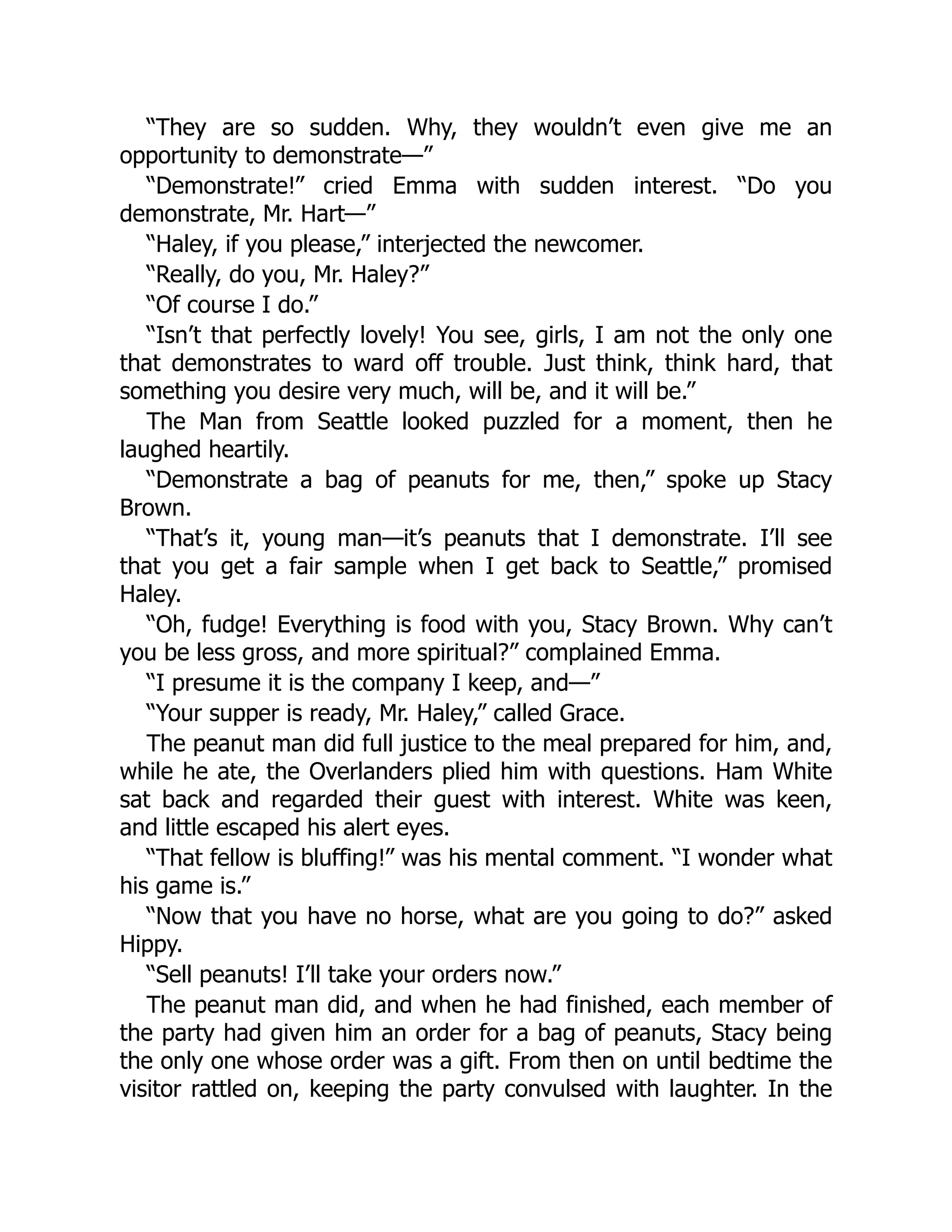 “They are so sudden. Why, they wouldn’t even give me an
opportunity to demonstrate—”
“Demonstrate!” cried Emma with sudden interest. “Do you
demonstrate, Mr. Hart—”
“Haley, if you please,” interjected the newcomer.
“Really, do you, Mr. Haley?”
“Of course I do.”
“Isn’t that perfectly lovely! You see, girls, I am not the only one
that demonstrates to ward off trouble. Just think, think hard, that
something you desire very much, will be, and it will be.”
The Man from Seattle looked puzzled for a moment, then he
laughed heartily.
“Demonstrate a bag of peanuts for me, then,” spoke up Stacy
Brown.
“That’s it, young man—it’s peanuts that I demonstrate. I’ll see
that you get a fair sample when I get back to Seattle,” promised
Haley.
“Oh, fudge! Everything is food with you, Stacy Brown. Why can’t
you be less gross, and more spiritual?” complained Emma.
“I presume it is the company I keep, and—”
“Your supper is ready, Mr. Haley,” called Grace.
The peanut man did full justice to the meal prepared for him, and,
while he ate, the Overlanders plied him with questions. Ham White
sat back and regarded their guest with interest. White was keen,
and little escaped his alert eyes.
“That fellow is bluffing!” was his mental comment. “I wonder what
his game is.”
“Now that you have no horse, what are you going to do?” asked
Hippy.
“Sell peanuts! I’ll take your orders now.”
The peanut man did, and when he had finished, each member of
the party had given him an order for a bag of peanuts, Stacy being
the only one whose order was a gift. From then on until bedtime the
visitor rattled on, keeping the party convulsed with laughter. In the
 