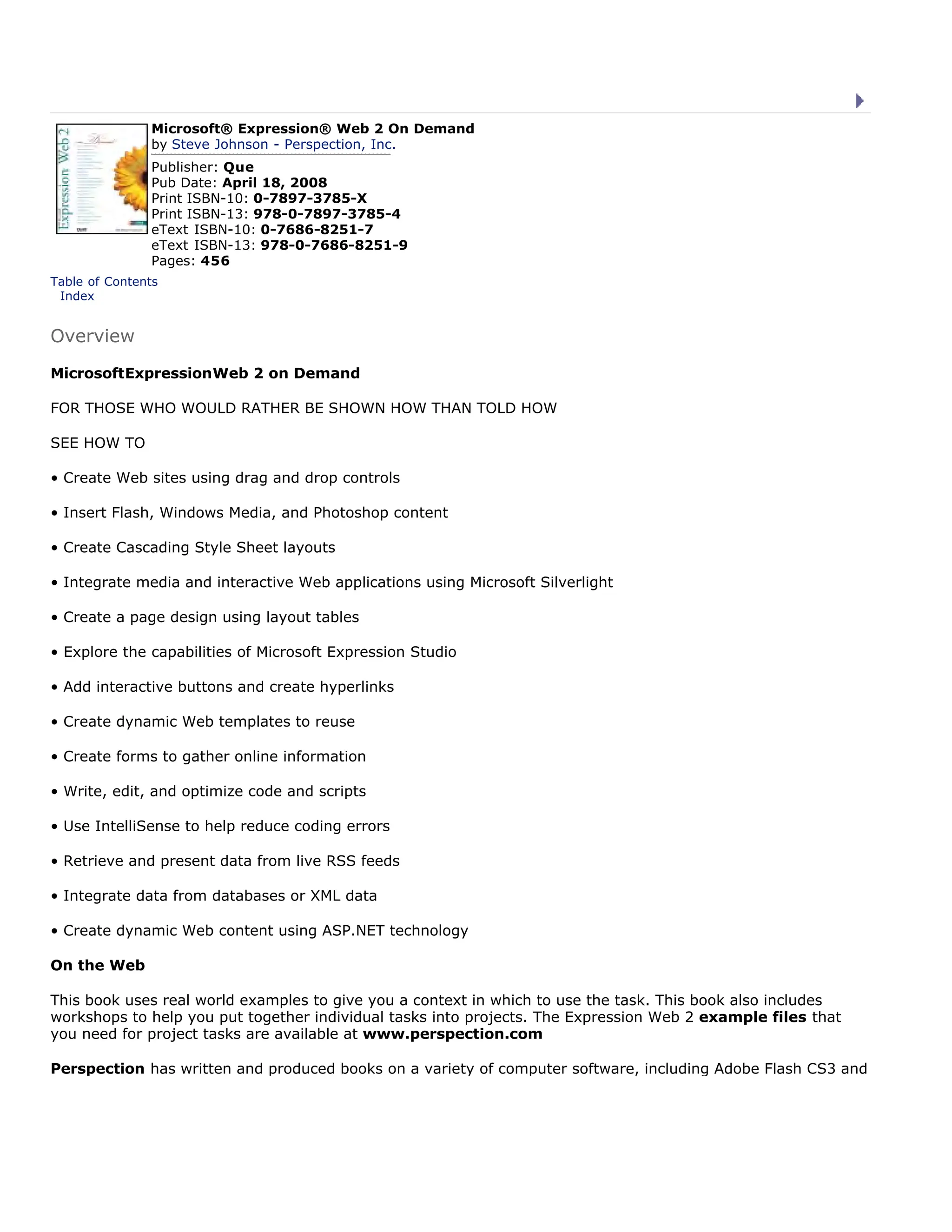 Microsoft® Expression® Web 2 On Demand
by Steve Johnson - Perspection, Inc.
Publisher: Que
Pub Date: April 18, 2008
Print ISBN-10: 0-7897-3785-X
Print ISBN-13: 978-0-7897-3785-4
eText ISBN-10: 0-7686-8251-7
eText ISBN-13: 978-0-7686-8251-9
Pages: 456
Table of Contents
| Index
Overview
MicrosoftExpressionWeb 2 on Demand
FOR THOSE WHO WOULD RATHER BE SHOWN HOW THAN TOLD HOW
SEE HOW TO
• Create Web sites using drag and drop controls
• Insert Flash, Windows Media, and Photoshop content
• Create Cascading Style Sheet layouts
• Integrate media and interactive Web applications using Microsoft Silverlight
• Create a page design using layout tables
• Explore the capabilities of Microsoft Expression Studio
• Add interactive buttons and create hyperlinks
• Create dynamic Web templates to reuse
• Create forms to gather online information
• Write, edit, and optimize code and scripts
• Use IntelliSense to help reduce coding errors
• Retrieve and present data from live RSS feeds
• Integrate data from databases or XML data
• Create dynamic Web content using ASP.NET technology
On the Web
This book uses real world examples to give you a context in which to use the task. This book also includes
workshops to help you put together individual tasks into projects. The Expression Web 2 example files that
you need for project tasks are available at www.perspection.com
Perspection has written and produced books on a variety of computer software, including Adobe Flash CS3 and
Microsoft® Expression® Web 2 On Demand
by Steve Johnson - Perspection, Inc.
Publisher: Que
Pub Date: April 18, 2008
Print ISBN-10: 0-7897-3785-X
Print ISBN-13: 978-0-7897-3785-4
eText ISBN-10: 0-7686-8251-7
eText ISBN-13: 978-0-7686-8251-9
Pages: 456
Table of Contents
| Index
Overview
MicrosoftExpressionWeb 2 on Demand
FOR THOSE WHO WOULD RATHER BE SHOWN HOW THAN TOLD HOW
SEE HOW TO
• Create Web sites using drag and drop controls
• Insert Flash, Windows Media, and Photoshop content
• Create Cascading Style Sheet layouts
• Integrate media and interactive Web applications using Microsoft Silverlight
• Create a page design using layout tables
• Explore the capabilities of Microsoft Expression Studio
• Add interactive buttons and create hyperlinks
• Create dynamic Web templates to reuse
• Create forms to gather online information
• Write, edit, and optimize code and scripts
• Use IntelliSense to help reduce coding errors
• Retrieve and present data from live RSS feeds
• Integrate data from databases or XML data
• Create dynamic Web content using ASP.NET technology
On the Web
This book uses real world examples to give you a context in which to use the task. This book also includes
workshops to help you put together individual tasks into projects. The Expression Web 2 example files that
you need for project tasks are available at www.perspection.com
Perspection has written and produced books on a variety of computer software, including Adobe Flash CS3 and
 