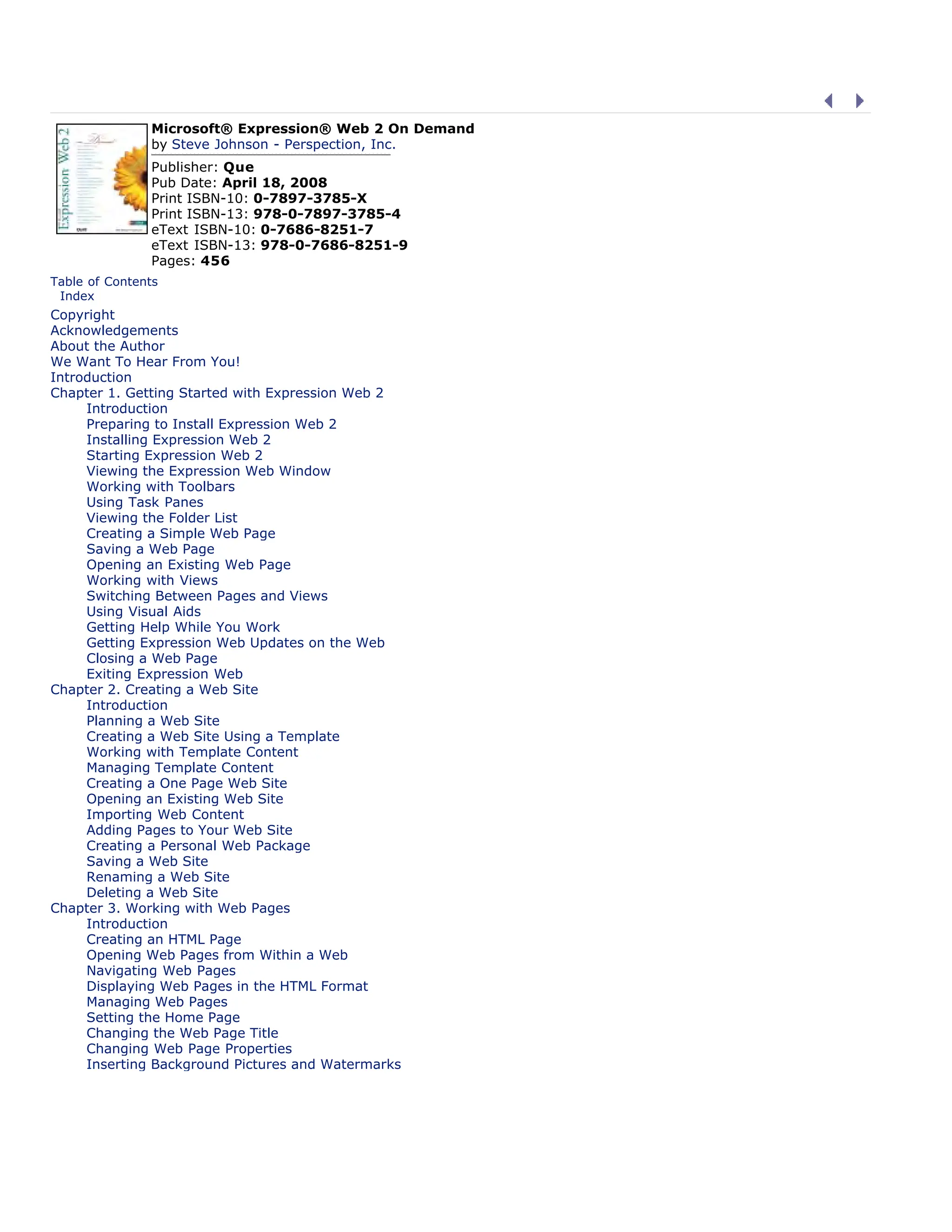 Microsoft® Expression® Web 2 On Demand
by Steve Johnson - Perspection, Inc.
Publisher: Que
Pub Date: April 18, 2008
Print ISBN-10: 0-7897-3785-X
Print ISBN-13: 978-0-7897-3785-4
eText ISBN-10: 0-7686-8251-7
eText ISBN-13: 978-0-7686-8251-9
Pages: 456
Table of Contents
| Index
Copyright
Acknowledgements
About the Author
We Want To Hear From You!
Introduction
Chapter 1. Getting Started with Expression Web 2
Introduction
Preparing to Install Expression Web 2
Installing Expression Web 2
Starting Expression Web 2
Viewing the Expression Web Window
Working with Toolbars
Using Task Panes
Viewing the Folder List
Creating a Simple Web Page
Saving a Web Page
Opening an Existing Web Page
Working with Views
Switching Between Pages and Views
Using Visual Aids
Getting Help While You Work
Getting Expression Web Updates on the Web
Closing a Web Page
Exiting Expression Web
Chapter 2. Creating a Web Site
Introduction
Planning a Web Site
Creating a Web Site Using a Template
Working with Template Content
Managing Template Content
Creating a One Page Web Site
Opening an Existing Web Site
Importing Web Content
Adding Pages to Your Web Site
Creating a Personal Web Package
Saving a Web Site
Renaming a Web Site
Deleting a Web Site
Chapter 3. Working with Web Pages
Introduction
Creating an HTML Page
Opening Web Pages from Within a Web
Navigating Web Pages
Displaying Web Pages in the HTML Format
Managing Web Pages
Setting the Home Page
Changing the Web Page Title
Changing Web Page Properties
Inserting Background Pictures and Watermarks
 