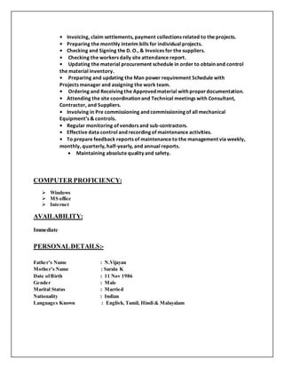 • Invoicing, claim settlements, payment collections related to the projects.
• Preparing the monthly interim bills for individual projects.
• Checking and Signing the D. O., & Invoices for the suppliers.
• Checking the workers daily site attendance report.
• Updating the material procurement schedule in order to obtain and control
the material inventory.
• Preparing and updating the Man power requirement Schedule with
Projects manager and assigning the work team.
• Ordering and Receiving the Approved material with properdocumentation.
• Attending the site coordination and Technical meetings with Consultant,
Contractor, and Suppliers.
• Involving in Pre commissioning and commissioning of all mechanical
Equipment’s & controls.
• Regular monitoring of vendors and sub-contractors.
• Effective data control and recording of maintenance activities.
• To prepare feedback reports of maintenance to the management via weekly,
monthly, quarterly, half-yearly, and annual reports.
 Maintaining absolute quality and safety.
COMPUTER PROFICIENCY:
 Windows
 MS office
 Internet
AVAILABILITY:
Immediate
PERSONALDETAILS:-
Father’s Name : N.Vijayan
Mother’s Name : Sarala K
Date ofBirth : 11 Nov 1986
Gender : Male
Marital Status : Married
Nationality : Indian
Languages Known : English, Tamil, Hindi & Malayalam
 