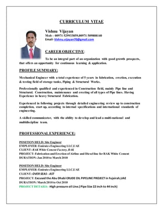 CURRICULUM VITAE
Vishnu Vijayan
Mob – 00971 529933859,00971 509808140
Email- Vishnu.vijayan70@gmail.com
CAREER OBJECTIVE:
To be an integral part of an organization with good growth prospects,
that offers an opportunity for continuous learning & application.
PROFILE SUMMARY:
Mechanical Engineer with a total experience of 5 years in fabrication, erection, execution
& testing field of storage tanks, Piping & Structural Works.
Professionally qualified and experienced in Construction field, mainly Pipe line and
Structural. Construction, maintenance and erecting of all types of Pipe lines. Having
Experience in heavy Structural Fabrication.
Experienced in following projects through detailed engineering review up to construction
completion, start up, according to internal specifications and international standards of
engineering.
A skilled communicator, with the ability to develop and lead a multi-national and
multidiscipline team.
PROFESSIONALEXPERIENCE:
POSITION HELD: Site Engineer
EMPLOYER: Emirates Engineering LLC,UAE
CLIENT: RAK White Cement Factory, RAK
PROJECT: Fabrication and Erection of Airline and Diesel line for RAK White Cement
DURATION: Jan 2010 to March 2010
POSITION HELD: Site Engineer
EMPLOYER: Emirates Engineering LLC,UAE
CLIENT: OVER SEAS - AST
PROJECT: Excused the Abu Dhabi CRUDE OIL PIPELINE PROJECT in Fujairah,UAE
DURATION: March 2010 to Oct 2010
PROJECT DETAILS: -High pressure oil Line.( Pipe Size 22 inch to 44 inch)
 