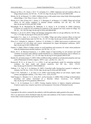 www.ccsenet.org/jas Journal of Agricultural Science Vol. 7, No. 6; 2015
136
Marques da Silva, J. R., Soares, J. M. C. N., & Karlen, D. L. (2004). Implement and soil condition effects on
tillage-induced erosion. Soil Till. Res., 78, 207-216. http://dx.doi.org/10.1016/j.still.2004.02.009
Mizuba, M. M., & Hammel, J. E. (2001). Infiltration rates in fall-seeded winter wheat fields following preplant
subsoil tillage. J. Soil. Water. Conserv., 56(2), 133-137.
Moreno, R. G., Diaz Alvarez, M. C., Alonso, A. T., Barrington, S., & Requejo, A. S. (2008). Tillage and soil type
effects on soil surface roughness at semiarid climatic conditions. Soil Till. Res., 98, 35-44.
http://dx.doi.org/10.1016/j.still.2007.10.006
Mosaddeghi, M. R., Morshedizad, M., Mahboubi, A. A., Dexter, A. R., & Schulin, R. (2009). Laboratory
evaluation of a model for soil crumbling for prediction of the optimum soil water content for tillage. Soil
Till. Res., 105, 242-250. http://dx.doi.org/10.1016/j.still.2009.08.005
Nakajima, T., & Lal, R. (2014). Tillage and drainage management effect on soil gas diffusivity. Soil Till. Res.,
135, 71-78. http://dx.doi.org/10.1016/j.still.2013.09.003
Oguntunde, P. G., Ajayi, A. E., & Giesen, N. V. D. (2006). Tillage and surface moisture effects on bare-soil
albedo of a tropical loamy sand. Soil Till. Res., 85, 107-114. http://dx.doi.org/10.1016/j.still.2004.12.009
Olson, N. C., Schmalle, G., Adekola, L., Gulliver, J. S., & Nieber, J. L. (2008). Improvements in infiltration rates
of compacted soil with tillage and compost. International low impact development conference, ASCE.
http://dx.doi.org/10.1061/41009(333)84
Ozpinar, S. (2006). Effects of tillage systems on weed population and economics for winter wheat production
under the Mediterranean dryland conditions. Soil Till. Res., 87, 1-8.
Ramos, M. C., & Martınez-Casasnovas, J. A. (2006). Impact of land levelling on soil moisture and runoff
variability invineyards under different rainfall distributions in a Mediterraneanclimate and its influence on
crop productivity. J. Hydrol., 321, 131-146. http://dx.doi.org/10.1016/j.jhydrol.2005.07.055
Rashidi, M., & Keshavarzpour, F. (2007). Effect of different tillage methods on soil physicals properties and crop
yield of Watermelon (Citrullus vulgaris). ARPN J. Agric. and Biol. Sci., 2(6), 1-6.
Rounsevell, M. D. A., & Jones, R. J. A. (1993). A soil and agroclimatic model for estimating machinery
workdays: the basic model and climatic sensitivity. Soil Till. Res., 26(3), 179-191.
http://dx.doi.org/10.1016/0167-1987(93)90043-O
Tullberg, J. N., Yule, D. F., & McGarry, D. (2007). Controlled traffic farming-from research to adoption in
Australia. Soil Till. Res., 97(2), 272-281. http://dx.doi.org/10.1016/j.still.2007.09.007
Unger, P. W., Fultonand, L. J., & Jones, O. R. (1990). Land leveling effects on soil texture, organic matter
content, and aggregate stability. J. Soil. Water. Cons., 45(3), 412-415.
Vidal Vazquez, E., Miranda, J. G. V., Alves, M. C., & Paz Gonzalez, A. (2006). Effect of tillage on fractal indices
describing soil surface microrelief of a Brazilian Alfisol. Geoderma., 134, 428-439.
http://dx.doi.org/10.1016/j.geoderma.2006.03.012
Yonts, C. D., & Eisenhauer, D. E. (2007). Firming irrigation furrows to improve irrigation performance.
Irrigation engineering, irrigation operations and management. University of Nebraska-Lincoln.
Copyrights
Copyright for this article is retained by the author(s), with first publication rights granted to the journal.
This is an open-access article distributed under the terms and conditions of the Creative Commons Attribution
license (http://creativecommons.org/licenses/by/3.0/).
 