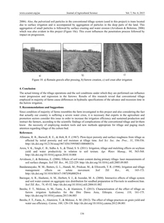 www.ccsenet.org/jas Journal of Agricultural Science Vol. 7, No. 6; 2015
134
2006). Also, the pulverized soil particles in the conventional tillage system (used in this project) is trans located
due to surface irrigation and is accompanied by aggregation of particles in the deep parts of the land. This
aggregation of small particles is followed by surface crusting and water erosion (Arvidsson & Bolenius, 2006)
which was also evident in this project (Figure 10c). This event influences the penetration process followed by
impact on progression.
Figure 10. a) Remain gravels after pressing, b) furrow creation, c) soil crust after irrigation
4. Conclusion
The actual timing of the tillage operations and the soil conditions under which they are performed can influence
water progression and regression in the furrows. Results of this research reveal that conventional tillage
employed in majority of farms cause differences in hydraulic specifications of the advance and recession time in
the furrow irrigation.
5. Recommendations and Suggestions
Since condition of majority of farms resembles the farm investigated in this project and also considering the fact
that actually our country is suffering a severe water crisis, it is necessary that experts in the agriculture and
promotion sectors consider this issue in order to increase the irrigation efficiency and sustained production and
instruct the farmers, according to the scientific findings of complications of the conventional tillage and let them
know the necessity of employing modern tools and new methods appropriate for tillage and paging much
attention regarding tillage of the culture bed.
References
Allmaras, R. R., Burwell, R. E., & Holt, R. F. (1967). Plow-layer porosity and surface roughness from tillage as
affected by initial porosity and soil moisture at tillage time. Soil Sci. Soc. Am. Proc., 31, 550-556.
http://dx.doi.org/10.2136/sssaj1967.03615995003100040033x
Arora, V. K., Singh, C. B., Sidhu A. S., & Thind, S. S. (2011). Irrigation, tillage and mulching effects on soybean
yield and water productivity in relation to soil texture. Agr. Water. Manag., 98, 563-568.
http://dx.doi.org/10.1016/j.agwat.2010.10.004
Arvidsson, J., & Bolenius, E. (2006). Effects of soil water content during primary tillage- laser measurements of
soil surface changes. Soil Till. Res., 90, 222-229. http://dx.doi.org/10.1016/j.still.2005.09.005
Bandaranayake, W. M., Butters, G. L., Hamdi, M., Prieksat, M., & Ellsworth, T. R. (1998). Irrigation and tillage
management effects on solute movement. Soil Till. Res., 46, 165-173.
http://dx.doi.org/10.1016/S0167-1987(98)00029-4
Barzegar, A. R., Hashemi, A. M., Herbert, S. J., & Asoodar, M. A. (2004). Interactive effects of tillage system
and soil water content on aggregate size distribution for seedbed preparation in Fluvisols in southwest Iran.
Soil Till. Res., 78, 45-52. http://dx.doi.org/10.1016/j.still.2004.01.002
Berehe, F. T., Melesse, A. M., Fanta, A., & Alamirew, T. (2013). Characterization of the effect of tillage on
furrow irrigation hydraulics for the Dire Dawa Area, Ethiopia. Catena, 110, 161-175.
http://dx.doi.org/10.1016/j.catena.2013.06.003
Berehe, F. T., Fanta, A., Alamirew, T., & Melesse, A. M. (2012). The effect of tillage practices on grain yield and
water use efficiency. Catena, 100, 128-138. http://dx.doi.org/10.1016/j.catena.2012.08.001
 