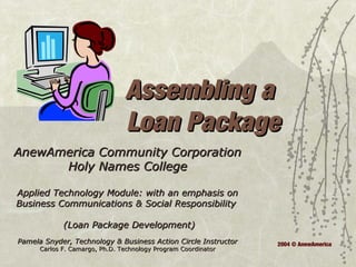 Assembling aAssembling a
Loan PackageLoan Package
AnewAmerica Community CorporationAnewAmerica Community Corporation
Holy Names CollegeHoly Names College
Applied Technology Module: with an emphasis onApplied Technology Module: with an emphasis on
Business Communications & Social ResponsibilityBusiness Communications & Social Responsibility
(Loan Package Development)(Loan Package Development)
Pamela Snyder, Technology & Business Action Circle InstructorPamela Snyder, Technology & Business Action Circle Instructor
Carlos F. Camargo, Ph.D. Technology Program CoordinatorCarlos F. Camargo, Ph.D. Technology Program Coordinator
2004 © AnewAmerica
 