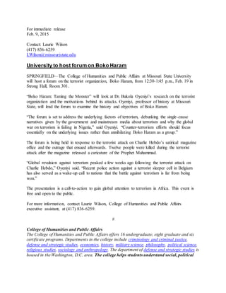 For immediate release
Feb. 9, 2015
Contact: Laurie Wilson
(417) 836-6259
LWilson@missouristate.edu
University to host forum on Boko Haram
SPRINGFIELD—The College of Humanities and Public Affairs at Missouri State University
will host a forum on the terrorist organization, Boko Haram, from 12:30-1:45 p.m., Feb. 19 in
Strong Hall, Room 301.
“Boko Haram: Taming the Monster” will look at Dr. Bukola Oyeniyi’s research on the terrorist
organization and the motivations behind its attacks. Oyeniyi, professor of history at Missouri
State, will lead the forum to examine the history and objectives of Boko Haram.
“The forum is set to address the underlying factors of terrorism, debunking the single-cause
narratives given by the government and mainstream media about terrorism and why the global
war on terrorism is failing in Nigeria,” said Oyeniyi. “Counter-terrorism efforts should focus
essentially on the underlying issues rather than annihilating Boko Haram as a group.”
The forum is being held in response to the terrorist attack on Charlie Hebdo’s satirical magazine
office and the outrage that ensued afterwards. Twelve people were killed during the terrorist
attack after the magazine released a caricature of the Prophet Muhammad.
“Global revulsion against terrorism peaked a few weeks ago following the terrorist attack on
Charlie Hebdo,” Oyeniyi said. “Recent police action against a terrorist sleeper cell in Belgium
has also served as a wake-up call to nations that the battle against terrorism is far from being
won.”
The presentation is a call-to-action to gain global attention to terrorism in Africa. This event is
free and open to the public.
For more information, contact Laurie Wilson, College of Humanities and Public Affairs
executive assistant, at (417) 836-6259.
#
College of Humanities and Public Affairs
The College of Humanities and Public Affairs offers 16 undergraduate, eight graduate and six
certificate programs. Departments in the college include criminology and criminal justice,
defense and strategic studies, economics, history, military science, philosophy, political science,
religious studies, sociology and anthropology. The department of defense and strategic studies is
housed in the Washington, D.C. area. The college helps students understand social, political
 