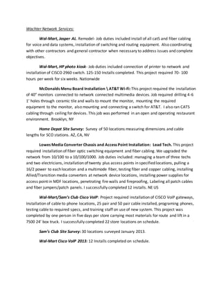 Wachter Network Services:
Wal-Mart, Jasper AL. Remodel- Job duties included install of all cat5 and fiber cabling
for voice and data systems, installation of switching and routing equipment. Also coordinating
with other contractors and general contractor when necessary to address issues and complete
objectives.
Wal-Mart, HP photo kiosk- Job duties included connection of printer to network and
installation of CISCO 2960 switch. 125-150 Installs completed. This project required 70- 100
hours per week for six weeks. Nationwide
McDonalds Menu Board Installation  AT&T Wi-Fi: This project required the installation
of 40” monitors connected to network connected multimedia devices. Job required drilling 4-6
1’ holes through ceramic tile and walls to mount the monitor, mounting the required
equipment to the monitor, also mounting and connecting a switch for AT&T. I also ran CAT5
cabling through ceiling for devices. This job was performed in an open and operating restaurant
environment. Brooklyn, NY
Home Depot Site Survey: Survey of 50 locations measuring dimensions and cable
lengths for SCO stations. AZ, CA, NV
Lowes Media Converter Chassis and Access Point Installation: Lead Tech. This project
required installation of fiber optic switching equipment and fiber cabling. We upgraded the
network from 10/100 to a 10/100/1000. Job duties included: managing a team of three techs
and two electricians, installation of twenty plus access points in specified locations, pulling a
16/2 power to each location and a multimode fiber, testing fiber and copper cabling, installing
Allied/Transition media converters at network device locations, installing power supplies for
access point in MDF locations, penetrating fire walls and fireproofing, Labeling all patch cables
and fiber jumpers/patch panels. I successfully completed 12 installs. NE US
Wal-Mart/Sam’s Club Cisco VoIP: Project required installation of CISCO VoIP gateways,
Installation of cable to phone locations, 25 pair and 50 pair cable installed, programing phones,
testing cable to required specs, and training staff on use of new system. This project was
completed by one person in five days per store carrying most materials for route and lift in a
7500 24’ box truck. I successfully completed 22 store locations on schedule.
Sam’s Club Site Survey: 30 locations surveyed January 2013.
Wal-Mart Cisco VoIP 2013: 12 Installs completed on schedule.
 