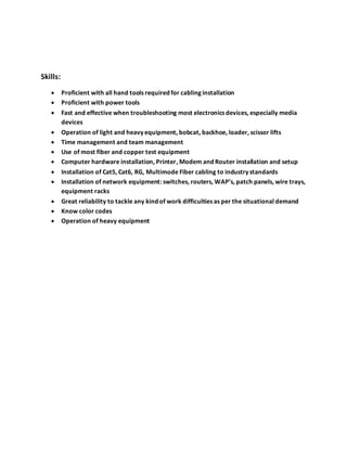 Skills:
 Proficient with all hand tools required for cabling installation
 Proficient with power tools
 Fast and effective when troubleshooting most electronics devices, especially media
devices
 Operation of light and heavy equipment, bobcat, backhoe, loader, scissor lifts
 Time management and team management
 Use of most fiber and copper test equipment
 Computer hardware installation, Printer, Modem and Router installation and setup
 Installation of Cat5, Cat6, RG, Multimode Fiber cabling to industry standards
 Installation of network equipment: switches, routers, WAP’s, patch panels, wire trays,
equipment racks
 Great reliability to tackle any kind of work difficulties as per the situational demand
 Know color codes
 Operation of heavy equipment
 