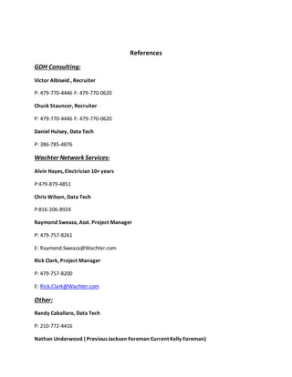References
GDH Consulting:
Victor Albiseid , Recruiter
P: 479-770-4446 F: 479-770-0620
Chuck Stauncer, Recruiter
P: 479-770-4446 F: 479-770-0620
Daniel Hulsey, Data Tech
P: 386-785-4876
Wachter Network Services:
Alvin Hayes, Electrician 10+ years
P:479-879-4851
Chris Wilson, Data Tech
P:816-206-8924
Raymond Sweaza, Asst. Project Manager
P: 479-757-8261
E: Raymond.Sweaza@Wachter.com
Rick Clark, Project Manager
P: 479-757-8200
E: Rick.Clark@Wachter.com
Other:
Randy Caballaro, Data Tech
P: 210-772-4416
Nathan Underwood ( Previous Jackson Foreman Current Kelly Foreman)
 