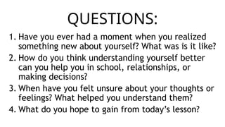 QUESTIONS:
1. Have you ever had a moment when you realized
something new about yourself? What was is it like?
2. How do you think understanding yourself better
can you help you in school, relationships, or
making decisions?
3. When have you felt unsure about your thoughts or
feelings? What helped you understand them?
4. What do you hope to gain from today’s lesson?