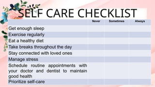SELF CARE CHECKLIST
Never Sometimes Always
Get enough sleep
Exercise regularly
Eat a healthy diet
Take breaks throughout the day
Stay connected with loved ones
Manage stress
Schedule routine appointments with
your doctor and dentist to maintain
good health
Prioritize self-care