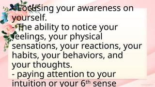 - Focusing your awareness on
yourself.
- The ability to notice your
feelings, your physical
sensations, your reactions, your
habits, your behaviors, and
your thoughts.
- paying attention to your
intuition or your 6th
sense