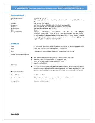 Mahesh.G.Seetharamu Summary Profile Client Technical Advisor
gs_ mahesh@yahoo.com, https://www.linkedin.com/in/maheshgseetharamu, Mobile: +91-9611166956,Res-91-80 23185355
Page 3 of 3
TECHNICAL EXTERTISE
OperatingSystems: Windows NT and 98
Tools: UML designing (RationalRose) CrystalReports 7, Actuate,Macroscope, IQMS, E Architect,
SA
RDBMS: SQL, Btrieve, DB2, Oracle
Language: Java: (JSP, Servlets, JDBC, EJB, XML.), Dot Net Framework2.5
Servers : IBM Web Sphere, Messaging: MQ, HTTP Server, Jrun, Apache
Middleware: Sonicmq, IBM-Mqseries, XML, Biztalk
ERP: SCALA
Analytics & DWH: Analytics, Information Management and BI  SAP BW/BO,
Informatica,Actimize,MSTR,Talend, Big Data, Supplychain analytics on SIP platforms,
Big bata Advancedanalytics using SignalHubs, Rapid Miner, Python .Supply network
modelling and optimization with LLamasoft, Weka machine learning ( Logistic
regression, Classification ,clustering models)
SCHOLASTICS
1990 B.E. (Industrial Production) from Dr Ambedkar Institute of Technology, Bangalore
2011 Exec MBA in Programme management – IIM Calcutta
2013 Supply chain Double MBA - Ulyanovsk State university - Russia
Other Courses/Certifications
 One Year Course on Tool Design at NTTF-Bangalore in year 1991.
 Advanced statistics conducted by ISI Bangalore 1992
 Scrum Master Certification 2012- God Agile-CSM
 Togaf 9 certified 2013
Training:
 Advanced Java Version1.2, SONICMQ, TIBCO,RationalRose ,PharmaceuticalValidation
–GSK, Training at Toyoda Company(Japan) onKANBAN, SAS,TAlend,Aster-Big data,DM
Academy-Advanced(Business Mgmt by IIM A),Togaf certified, SCALA ERP, SAP BI
Personal Information:
Date of Birth: 5th October, 1967
Residential Address: #225,8th CRS, Bapuji Layout, Vijaynagar Bangalore 560040, India
Passport No.: E0860886, valid till 2021
 