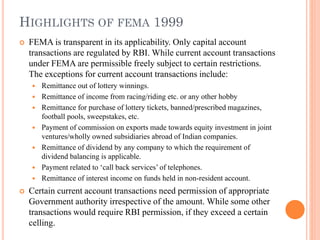 HIGHLIGHTS OF FEMA 1999
 FEMA is transparent in its applicability. Only capital account
transactions are regulated by RBI. While current account transactions
under FEMA are permissible freely subject to certain restrictions.
The exceptions for current account transactions include:
 Remittance out of lottery winnings.
 Remittance of income from racing/riding etc. or any other hobby
 Remittance for purchase of lottery tickets, banned/prescribed magazines,
football pools, sweepstakes, etc.
 Payment of commission on exports made towards equity investment in joint
ventures/wholly owned subsidiaries abroad of Indian companies.
 Remittance of dividend by any company to which the requirement of
dividend balancing is applicable.
 Payment related to ‘call back services’ of telephones.
 Remittance of interest income on funds held in non-resident account.
 Certain current account transactions need permission of appropriate
Government authority irrespective of the amount. While some other
transactions would require RBI permission, if they exceed a certain
celling.
 