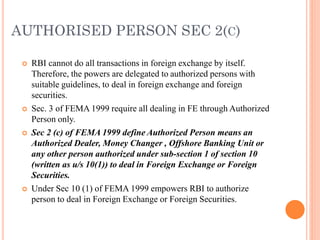 AUTHORISED PERSON SEC 2(C)
 RBI cannot do all transactions in foreign exchange by itself.
Therefore, the powers are delegated to authorized persons with
suitable guidelines, to deal in foreign exchange and foreign
securities.
 Sec. 3 of FEMA 1999 require all dealing in FE through Authorized
Person only.
 Sec 2 (c) of FEMA 1999 define Authorized Person means an
Authorized Dealer, Money Changer , Offshore Banking Unit or
any other person authorized under sub-section 1 of section 10
(written as u/s 10(1)) to deal in Foreign Exchange or Foreign
Securities.
 Under Sec 10 (1) of FEMA 1999 empowers RBI to authorize
person to deal in Foreign Exchange or Foreign Securities.
 