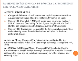 AUTHORIZED PERSONS CAN BE BROADLY CATEGORIZED IN
THE FOLLOWING CATEGORIES:
AUTHORISED DEALERS:
a) Category I: Who can take all current and capital account transactions.
e.g. commercial banks, State Co-op Banks, Urban Co-op Banks
b) Category II: Upgraded FFMC with a minimum net owned funds of
INR 10 crore and functioning for last 2 years. Regional Rural Banks
(RRBs) can undertake non trade related current a/c transactions
c) Category III: Transactions incidental to the foreign exchange activities
undertaken by select financial institutions and other institutions
authorized dealers
Authorised Money Changers (AMCs) are entities, authorised by the
Reserve Bank under Section 10 of the Foreign Exchange Management Act,
1999.
An AMC is a Full Fledged Money Changer (FFMC) authorised by the
Reserve Bank to deal in foreign exchange for specified purposes. They are
authorized to issue and en-cash foreign currency travellers cheques and
currency notes.
 