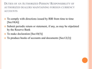 DUTIES OF AN AUTHORIZED PERSON/ RESPONSIBILITY OF
AUTHORIZED DEALERS MAINTAINING FOREIGN CURRENCY
ACCOUNTS
 To comply with directions issued by RBI from time to time
[Sec10(4)]
 Submit periodic return or statement, if any, as may be stipulated
by the Reserve Bank
 To make declaration [Sec10(5)]
 To produce books of accounts and documents [Sec12(2)]
 